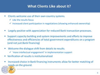Acronyms
9
What Clients Like about it?
 Clients welcome use of their own country systems.
 Like the results focus
 Increased client participation in negotiations (showing enhanced ownership)
 Largely positive with appreciation for reduced Bank transaction processes.
 Support capacity building and system improvements and efforts to improve
effectiveness and efficiencies of total government expenditures on a program
(and not just Bank financing)
 Welcome the dialogue shift from details to results.
 ‘more intellectual engagement’ in implementation support
 Verification of results is institutionalized
 Increased choice in Bank financing instruments allow for better matching of
needs on the ground.
 
