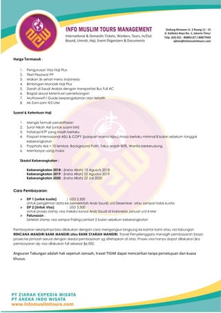 Harga Termasuk :
1. Pengurusan Visa Haji Plus
2. Tiket Pesawat PP
3. Makan 3x sehari menu Indonesia
4. Bimbingan Manasik Haji Plus
5. Ziarah di Saudi Arabia dengan transportasi Bus Full AC
6. Bagasi sesuai ketentuan penerbangan
7. Muthawwif / Guide berpengalaman dan terlatih
8. Air Zam-zam @5 Liter
Syarat & Ketentuan Haji
1. Mengisi formulir pendaftaran
2. Surat Nikah Asli (untuk suami Istri)
3. Fotokopi KTP yang masih berlaku
4. Pasport Internasional ASLI & COPY (passport warna hijau) masa berlaku minimal 8 bulan sebelum tanggal
keberangkatan
5. Pasphoto 4x6 = 10 lembar, Background Putih, fokus wajah 80%. Wanita berkerudung.
6. Membayar uang muka
Skedul Keberangkatan :
Keberangkatan 2018 : (Insha Allah) 13 Agusuts 2018
Keberangkatan 2019 : (Insha Allah) 02 Agustus 2019
Keberangkatan 2020 : (Insha Allah) 22 Juli 2020
Cara Pembayaran:
➢ DP 1 (untuk kuota) : USD 2,500
Untuk pengiriman data ke pemerintah Arab Saudi) s/d Desember atau sampai habis kuota
➢ DP 2 (Untuk Visa) : USD 3,500
Untuk proses stamp visa melalui konsul Arab Saudi di Indonesia Januari s/d 4 Mei
➢ Pelunasan :
Setelah stamp visa sampai Paling Lambat 2 bulan sebelum keberangkatan
Pembayaran selanjutnya bisa dilakukan dengan cara mengangsur langsung ke kantor kami atau via tabungan
RENCANA MANDIRI BANK MANDIRI atau BANK SYARIAH MANDIRI. Travel Penyelenggara menagih pembayaran biaya
proses ke jamaah sesuai dengan skedul pembayaran yg ditetapkan di atas. Proses visa hanya dapat dilakukan jika
pembayaran dp visa dilakukan full sebesar $6,000.
Angsuran Tabungan adalah hak sepenuh Jamaah, travel TIDAK dapat mencairkan tanpa persetujuan dan kuasa
khusus.
 