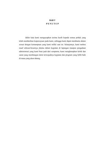 BAB V
P E N U T U P
Akhir kata kami mengucapkan terima kasih kepada semua pohak yang
telah memberikan kepercayaan pada kami, sehingga kami dapat membantu dalam
sesuai dengan kemampuan yang kami miliki saat ini. Selanjutnya, kami mohon
maaf sebesar-besarnya jikalau dalam kegiatan di lapangan maupun pengadaan
administrasi yang kami buat jauh dari sempurna, kami mengharapkan kritik dan
saran yang membangun demi terwujudnya kegiatan dan program yang lebih baik
di masa yang akan datang.
 