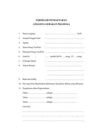 FORMULIR PENDAFTARAN
ANGGOTA GERAKAN PRAMUKA
1. Nama Lengkap : ………………………………………… Pa/Pi
2. Tempat/Tanggal Lahir : ………………………………………………..
3. Agama : ………………………………………………..
4. Nama Orang Tua/Wali : ………………………………………………..
5. Pekerjaan Orang Tua/Wali : ………………………………………………..
6. Anak Ke : …… jumlah Sdr Pa ….. orang, Pi ….. orang
7. Golongan Darah : ………………………………………………..
8. Alamat Rumah : ………………………………………………..
………………………………………………..
………………………………………………..
9. Bakat dan Hobby : ………………………………………………..
10. Hal yang Perlu Diperhatikan (Kebiasaan, Kesehatan, Bahasa yang Dikuasai)
11. Pengalaman dalam Kepramukaan
Tahun ……………………… sebagai ………………………………
Tahun ……………………… sebagai ………………………………
Tahun ……………………… sebagai ………………………………
Lain-lain :
…………………………………………………………………………………
…………………………………………………………………………………
…………………………………………………………………………………
 