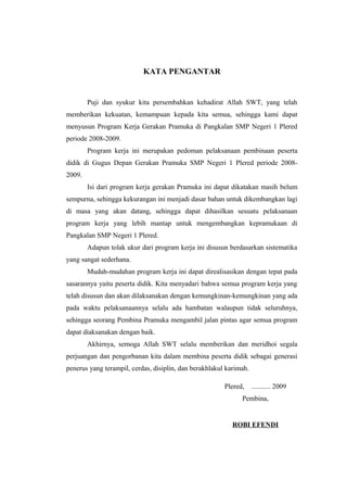 KATA PENGANTAR
Puji dan syukur kita persembahkan kehadirat Allah SWT, yang telah
memberikan kekuatan, kemampuan kepada kita semua, sehingga kami dapat
menyusun Program Kerja Gerakan Pramuka di Pangkalan SMP Negeri 1 Plered
periode 2008-2009.
Program kerja ini merupakan pedoman pelaksanaan pembinaan peserta
didik di Gugus Depan Gerakan Pramuka SMP Negeri 1 Plered periode 2008-
2009.
Isi dari program kerja gerakan Pramuka ini dapat dikatakan masih belum
sempurna, sehingga kekurangan ini menjadi dasar bahan untuk dikembangkan lagi
di masa yang akan datang, sehingga dapat dihasilkan sesuatu pelaksanaan
program kerja yang lebih mantap untuk mengembangkan kepramukaan di
Pangkalan SMP Negeri 1 Plered.
Adapun tolak ukur dari program kerja ini disusun berdasarkan sistematika
yang sangat sederhana.
Mudah-mudahan program kerja ini dapat direalisasikan dengan tepat pada
sasarannya yaitu peserta didik. Kita menyadari bahwa semua program kerja yang
telah disusun dan akan dilaksanakan dengan kemungkinan-kemungkinan yang ada
pada waktu pelaksanaannya selalu ada hambatan walaupun tidak seluruhnya,
sehingga seorang Pembina Pramuka mengambil jalan pintas agar semua program
dapat diaksanakan dengan baik.
Akhirnya, semoga Allah SWT selalu memberikan dan meridhoi segala
perjuangan dan pengorbanan kita dalam membina peserta didik sebagai generasi
penerus yang terampil, cerdas, disiplin, dan berakhlakul karimah.
Plered, ........... 2009
Pembina,
ROBI EFENDI
 