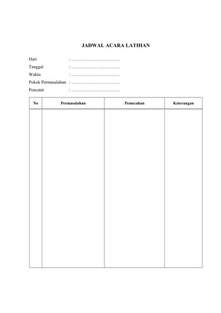 JADWAL ACARA LATIHAN
Hari : ……………………………
Tanggal : ……………………………
Waktu : ……………………………
Pokok Permasalahan : ……………………………
Pencatat : ……………………………
No Permasalahan Pemecahan Keterangan
 