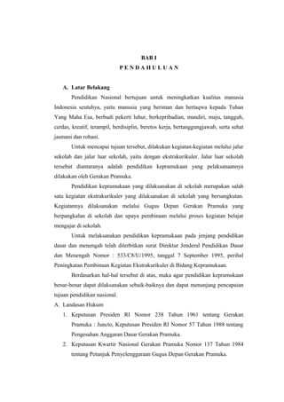 BAB I
P E N D A H U L U A N
A. Latar Belakang
Pendidikan Nasional bertujuan untuk meningkatkan kualitas manusia
Indonesia seutuhya, yaitu manusia yang beriman dan bertaqwa kepada Tuhan
Yang Maha Esa, berbudi pekerti luhur, berkepribadian, mandiri, maju, tangguh,
cerdas, kreatif, terampil, berdisiplin, beretos kerja, bertanggungjawab, serta sehat
jasmani dan rohani.
Untuk mencapai tujuan tersebut, dilakukan kegiatan-kegiatan melalui jalur
sekolah dan jalur luar sekolah, yaitu dengan ekstrakurikuler. Jalur luar sekolah
tersebut diantaranya adalah pendidikan kepramukaan yang pelaksanaannya
dilakukan oleh Gerakan Pramuka.
Pendidikan kepramukaan yang dilaksanakan di sekolah merupakan salah
satu kegiatan ekstrakurikuler yang dilaksanakan di sekolah yang bersangkutan.
Kegiatannya dilaksanakan melalui Gugus Depan Gerakan Pramuka yang
berpangkalan di sekolah dan upaya pembinaan melalui proses kegiatan belajar
mengajar di sekolah.
Untuk melaksanakan pendidikan kepramukaan pada jenjang pendidikan
dasar dan menengah telah diterbitkan surat Direktur Jenderal Pendidikan Dasar
dan Menengah Nomor : 533/C8/U/1995, tanggal 7 September 1995, perihal
Peningkatan Pembinaan Kegiatan Ekstrakurikuler di Bidang Kepramukaan.
Berdasarkan hal-hal tersebut di atas, maka agar pendidikan kepramukaan
benar-benar dapat dilaksanakan sebaik-baiknya dan dapat menunjang pencapaian
tujuan pendidikan nasional.
A. Landasan Hukum
1. Keputusan Presiden RI Nomor 238 Tahun 1961 tentang Gerakan
Pramuka : Juncto, Keputusan Presiden RI Nomor 57 Tahun 1988 tentang
Pengesahan Anggaran Dasar Gerakan Pramuka.
2. Keputusan Kwartir Nasional Gerakan Pramuka Nomor 137 Tahun 1984
tentang Petunjuk Penyelenggaraan Gugus Depan Gerakan Pramuka.
 