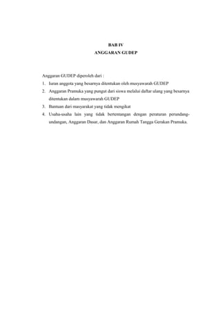 BAB IV
ANGGARAN GUDEP
Anggaran GUDEP diperoleh dari :
1. Iuran anggota yang besarnya ditentukan oleh musyawarah GUDEP
2. Anggaran Pramuka yang pungut dari siswa melalui daftar ulang yang besarnya
ditentukan dalam musyawarah GUDEP
3. Bantuan dari masyarakat yang tidak mengikat
4. Usaha-usaha lain yang tidak bertentangan dengan peraturan perundang-
undangan, Anggaran Dasar, dan Anggaran Rumah Tangga Gerakan Pramuka.
 