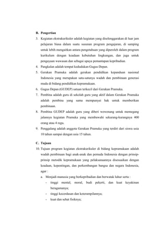 B. Pengertian
3. Kegiatan ekstrakurikuler adalah kegiatan yang diselenggarakan di luar jam
pelajaran biasa dalam suatu susunan program pengajaran, di samping
untuk lebih mengaitkan antara pengetahuan yang diperoleh dalam program
kurikulum dengan keadaan kebutuhan lingkungan, dan juga untuk
pengayaan wawasan dan sebagai upaya pemantapan kepribadian.
4. Pangkalan adalah tempat kedudukan Gugus Depan.
5. Gerakan Pramuka adalah gerakan pendidikan kepanduan nasional
Indonesia yang merupakan satu-satunya wadah dan pembinaan generasi
muda di bidang pendidikan kepramukaan.
6. Gugus Depan (GUDEP) satuan terkecil dari Gerakan Pramuka.
7. Pembina adalah guru di sekolah guru yang aktif dalam Gerakan Pramuka
adalah pembina yang sama mempunyai hak untuk memberikan
pembinaan.
8. Pembina GUDEP adalah guru yang diberi wewenang untuk memegang
jalannya kegiatan Pramuka yang membawahi sekurang-kurangnya 400
orang atau 4 regu.
9. Penggalang adalah anggota Gerakan Pramuka yang terdiri dari siswa usia
10 tahun sampai dengan usia 15 tahun.
C. Tujuan
10. Tujuan program kegiatan ekstrakurikuler di bidang kepramukaan adalah
wadah pembinaan bagi anak-anak dan pemuda Indonesia dengan prinsip-
prinsip metodik kepramukaan yang pelaksanaannya disesuaikan dengan
keadaan, kepentingan, dan perkembangan bangsa dan negara Indonesia,
agar :
a. Menjadi manusia yang berkepribadian dan berwatak luhur serta :
- tinggi mental, moral, budi pekerti, dan kuat keyakinan
beragamanya;
- tinggi kecerdasan dan keterampilannya;
- kuat dan sehat fisiknya;
 
