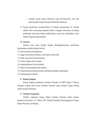 - menjadi warga negara Indonesia yang ber-Pancasila, serta dan
patuh kepada Negara Kesatuan Republik Indonesia
11. Tujuan pembinaan ekstrakurikuler di bidang kepramukaan di sekolah
adalah untuk menunjang kegiatan belajar mengajar, khususnya di bidang
pembinaan kesiswaan dalam pembentukan watak dan kepribadian siswa
melalui kegiatan kepramukaan.
D. Sasaran
Sasaran yang ingin dicapai dengan diselenggarakannya pembinaan
kepramukaan adalah sebagai berikut :
12. kuat keyakinan beragamanya;
13. tinggi mental dan moralnya, serta berjiwa Pancasila;
14. sehat, segar dan kuat jasmaninya;
15. cerdas, tangkas dan terampil;
16. berpengetahuan luas dan dalam;
17. berjiwa kepemimpinan dan patritot;
18. berkesadaran nasional dan peka terhadap perubahan lingkungan;
19. berpengalaman banyak.
E. Ruang Lingkup
Ruang lingkup pembinaan Gerakan Pramuka di SMP Negeri I Plered,
mengacu kepada pola umum Gerakan Pramuka yang meliputi segala bidang
dalam Gerakan Pramuka.
F. Struktur Organisasi
Struktur organisasi Gugus Depan Gerakan Pramuka diatur dengan
Keputusan Kwarnas 137 Tahun 1987 tentang Petunjuk Penyelenggaraan Gugus
Depan Pramuka. (terlampir).
 