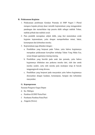 B. Pelaksanaan Kegiatan
1. Pelaksanaan pembinaan Gerakan Pramuka di SMP Negeri I Plered
mengacu kepada prinsip dasar metodik kepramukaan yang menggunakan
pandangan dan memerlukan tiap peserta didik sebagai mahluk Tuhan,
mahluk pribadi dan mahluk sosial.
2. Para pendidik merupakan subjek didik, yang ikut menentukan corak
kegiatan kepramukaan, yaitu dengan memperhatikan minat, bakat,
kemampuan dan kebutuhan mereka.
3. Kepramukaan juga dilandasi dengan :
a. Pendidikan yang berpusat pada Tuhan, yaitu bahwa kegiatannya
merupakan pelaksanaan kewajiban terhadap Tuhan Yang Maha Esa,
sesuai dengan agamanya masing-masing.
b. Pendidikan yang bersifat pada anak dan pemuda, yaitu bahwa
kegiatannya dilakukan atas prakarsa mereka dari, oleh dan untuk
mereka sendiri, serta oleh mereka pula meskipun tetap di bawah
tanggungjawab orang dewasa.
c. Pendidikan yang berpusat pada masyarakat yaitu bahwa kegiatannya
disesuaikan dengan keadaan, kemampuan, harapan dan kebutuhan
masyarakat.
G. Kepengurusan
Susunan Pengurus Gugus Depan
d. Ka. Mabigus
e. Pembina GUDEP Putra/Putri
f. Pembantu Pembina Putra/Putri
g. Anggota (Siswa)
 