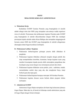 BAB II
MEKANISME KERJA DAN ADMINISTRASI
A. Mekanisme Kerja
Kedudukan GUDEP Gerakan Pramuka yang berpangkalan di sekolah
adalah sebagai mitra dari OSIS yang merupakan satu-satunya wadah organisasi
siswa di sekolah. Perencanaan dan pelaksanaan kegiatan Pramuka pada GUDEP
yang berpangkalan di sekolah dikoordinasikan dengan OSIS dan mendapat
persetujuan kepala sekolah selaku Ketua Mabigus dan merupakan tanggungjawab
bersama antara OSIS dan GUDEP yang berpangkalan di sekolah sebagaimana
diterangkan dalam bagan koordinasi (terlampir).
B. Pelaksanaan Latihan / Kegiatan
1. Pelaksanaan latihan/kegiatan golongan peserta didik dilakukan di
pangkalan.
2. Pelaksanaan kegiatan dilakukan sebanyak mungkin dengan praktik dan
tetap memperhatikan ketertiban, keamanan, berupa kegiatan nyata yang
memberi kesempatan kepada peserta didik menerapkan pengetahuan dan
kecakapan yang sesuai dengan usia, kemampuan jasmani dan rohani.
3. Pelaksanaan kegiatan dilakukan secara praktis, yaitu ; sederhana, mudah,
memanfaatkan sumber daya yang ada, dan menghemat biaya, tetapi
berhasil guna dan tepat guna.
4. Pelaksanaan latihan/kegiatan berupaya mencapai AD Gerakan Pramuka.
5. Pelaksanaan kegiatan disusun secara berkala dalam program latihan
(terlampir)
C. Administrasi GUDEP
Administrasi Gugus Depan merupakan alat bantu bagi kelancaran jalannya
Gugus Depan. Maka dari itu, di bawah ini beberapa contoh administrasi yang ada
di Gugus Depan dengan format terlampir.
 