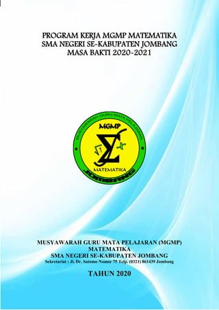 i | P a g e
PROGRAM KERJA MGMP MATEMATIKA
SMA NEGERI SE-KABUPATEN JOMBANG
MASA BAKTI 2020-2021
MUSYAWARAH GURU MATA PELAJARAN (MGMP)
MATEMATIKA
SMA NEGERI SE-KABUPATEN JOMBANG
Sekretariat : Jl. Dr. Sutomo Nomor 75 Telp. (0321) 861439 Jombang
TAHUN 2020
 