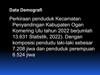 Data Demografi
Perkiraan penduduk Kecamatan
Penyandingan Kabupaten Ogan
Komering Ulu tahun 2022 berjumlah
13.631 Statistik, 2022). Dengan
komposisi pendudu laki-laki sebesar
7.208 jiwa dan penduduk perempuan
6.524 jiwa
 