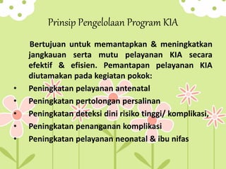 Prinsip Pengelolaan Program KIA
Bertujuan untuk memantapkan & meningkatkan
jangkauan serta mutu pelayanan KIA secara
efektif & efisien. Pemantapan pelayanan KIA
diutamakan pada kegiatan pokok:
• Peningkatan pelayanan antenatal
• Peningkatan pertolongan persalinan
• Peningkatan deteksi dini risiko tinggi/ komplikasi,
• Peningkatan penanganan komplikasi
• Peningkatan pelayanan neonatal & ibu nifas
 
