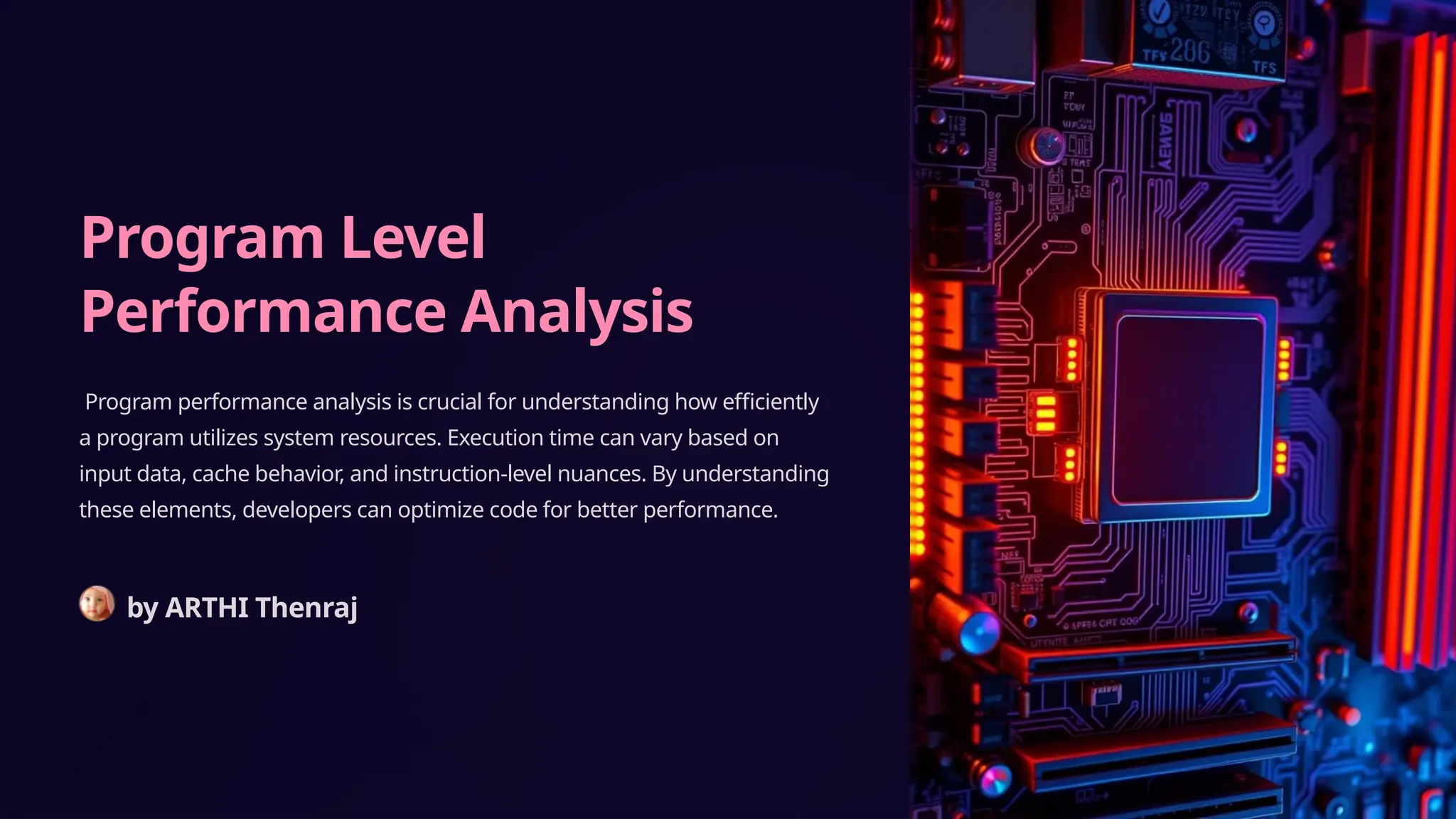 Program Level
Performance Analysis
Program performance analysis is crucial for understanding how efficiently
a program utilizes system resources. Execution time can vary based on
input data, cache behavior, and instruction-level nuances. By understanding
these elements, developers can optimize code for better performance.
by ARTHI Thenraj
 