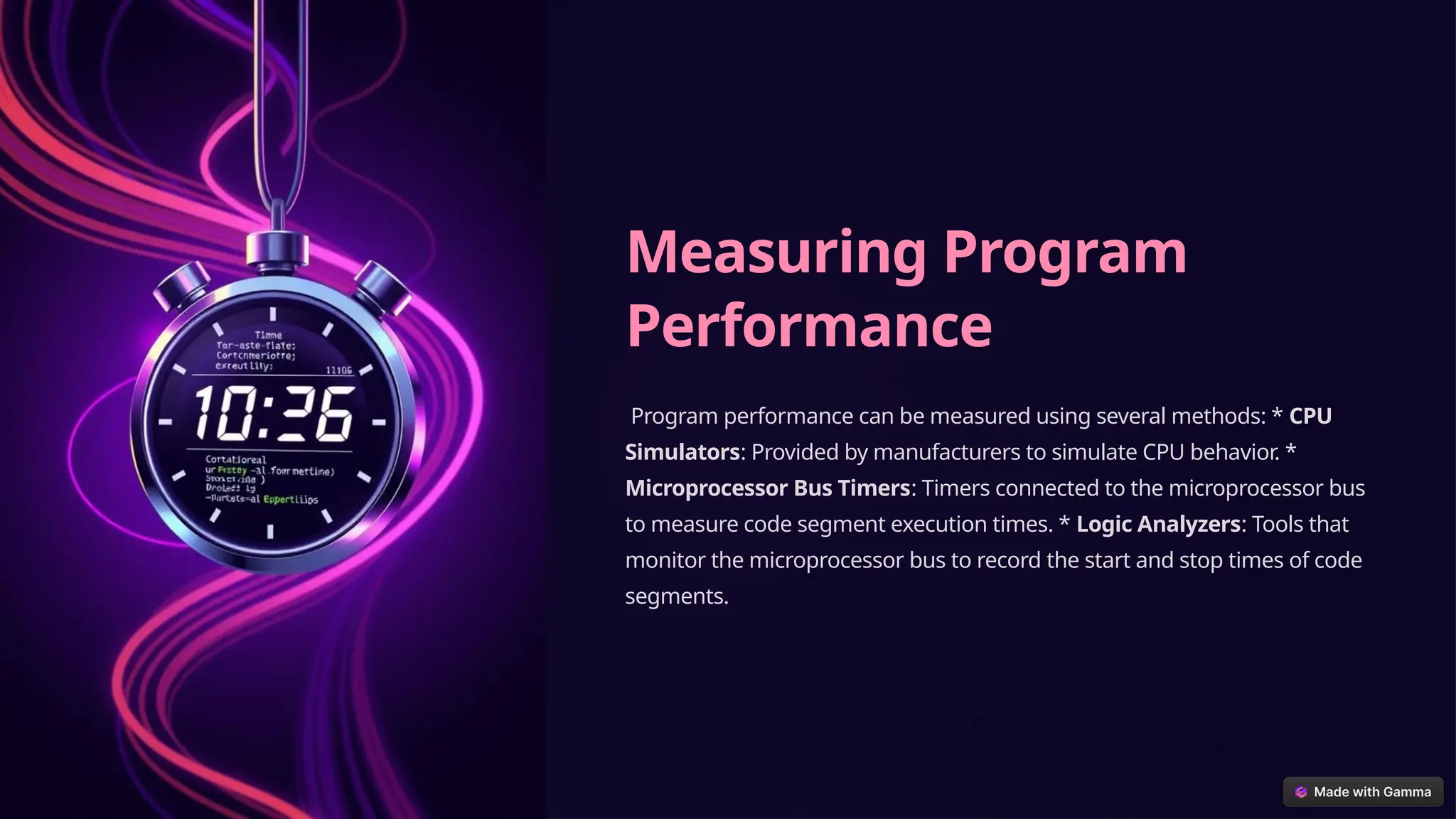 Measuring Program
Performance
Program performance can be measured using several methods: * CPU
Simulators: Provided by manufacturers to simulate CPU behavior. *
Microprocessor Bus Timers: Timers connected to the microprocessor bus
to measure code segment execution times. * Logic Analyzers: Tools that
monitor the microprocessor bus to record the start and stop times of code
segments.
 