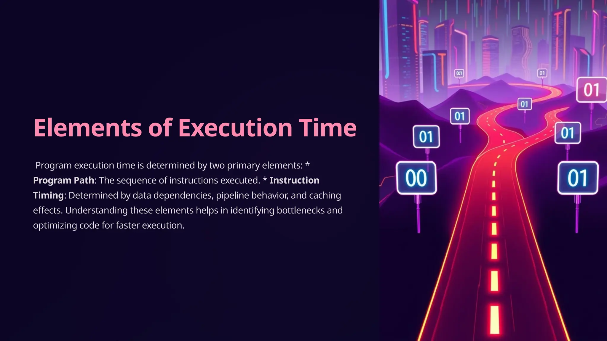 Elements of Execution Time
Program execution time is determined by two primary elements: *
Program Path: The sequence of instructions executed. * Instruction
Timing: Determined by data dependencies, pipeline behavior, and caching
effects. Understanding these elements helps in identifying bottlenecks and
optimizing code for faster execution.
 