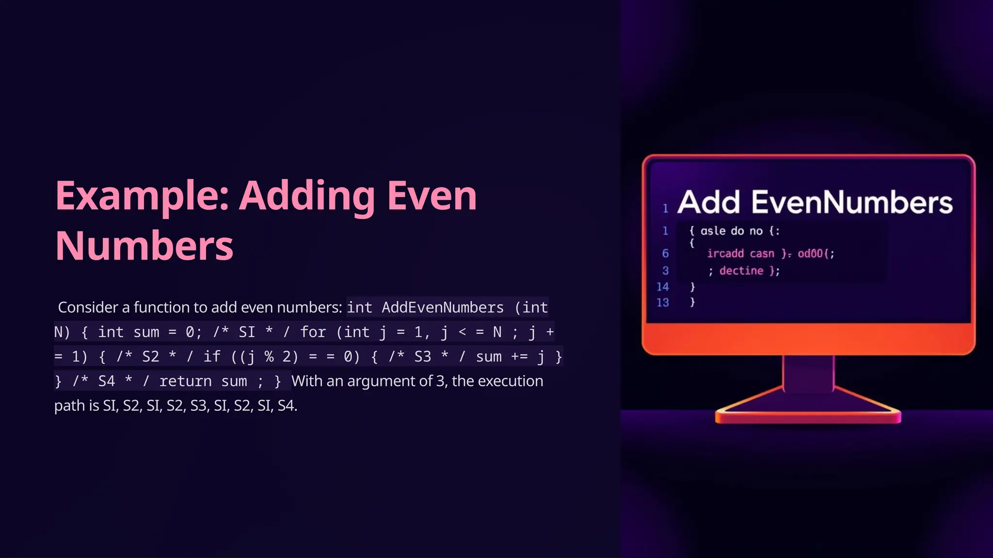 Example: Adding Even
Numbers
Consider a function to add even numbers: int AddEvenNumbers (int
N) { int sum = 0; /* SI * / for (int j = 1, j < = N ; j +
= 1) { /* S2 * / if ((j % 2) = = 0) { /* S3 * / sum += j }
} /* S4 * / return sum ; } With an argument of 3, the execution
path is SI, S2, SI, S2, S3, SI, S2, SI, S4.
 