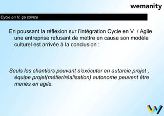 Cycle en V, ça coince 
En poussant la réflexion sur l’intégration Cycle en V / Agile 
une entreprise refusant de mettre en cause son modèle 
culturel est arrivée à la conclusion : 
Seuls les chantiers pouvant s’exécuter en autarcie projet , 
équipe projet(métier/réalisation) autonome peuvent être 
menés en agile. 
 