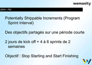SAFe - PSI 
Potentially Shippable Increments (Program 
Sprint Interval) 
Des objectifs partagés sur une période courte 
2 jours de kick off + 4 à 6 sprints de 2 
semaines 
Objectif : Stop Starting and Start Finishing 
 