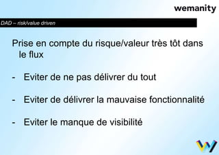 DAD – risk/value driven 
Prise en compte du risque/valeur très tôt dans 
le flux 
- Eviter de ne pas délivrer du tout 
- Eviter de délivrer la mauvaise fonctionnalité 
- Eviter le manque de visibilité 
 