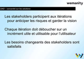 DAD – concentré sur les solutions 
Les stakeholders participent aux itérations 
pour anticiper les risques et garder la vision 
Chaque itération doit déboucher sur un 
incrément utile et utilisable pour l’utilisateur 
Les besoins changeants des stakeholders sont 
satisfaits 
 