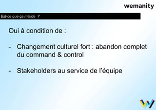 Est-ce que ça m’aide ? 
Oui à condition de : 
- Changement culturel fort : abandon complet 
du command & control 
- Stakeholders au service de l’équipe 
 