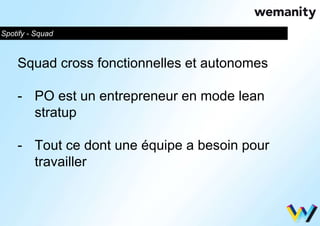 Spotify - Squad 
Squad cross fonctionnelles et autonomes 
- PO est un entrepreneur en mode lean 
stratup 
- Tout ce dont une équipe a besoin pour 
travailler 
 