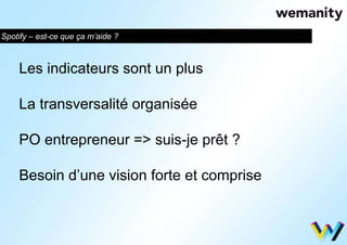 Spotify – est-ce que ça m’aide ? 
Les indicateurs sont un plus 
La transversalité organisée 
PO entrepreneur => suis-je prêt ? 
Besoin d’une vision forte et comprise 
 
