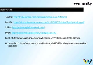 Ressources 
Tesltra : http://fr.slideshare.net/ScaledAgile/agile-aus-2013final 
Spotify : https://dl.dropboxusercontent.com/u/1018963/Articles/SpotifyScaling.pdf 
SAFe : http://scaledagileframework.com/ 
DAD : http://disciplinedagiledelivery.wordpress.com/ 
LeSS : http://www.craiglarman.com/wiki/index.php?title=Large-Scale_Scrum 
Comparaison : http://www.scrum-breakfast.com/2013/10/scaling-scrum-safe-dad-or-less. 
html 
