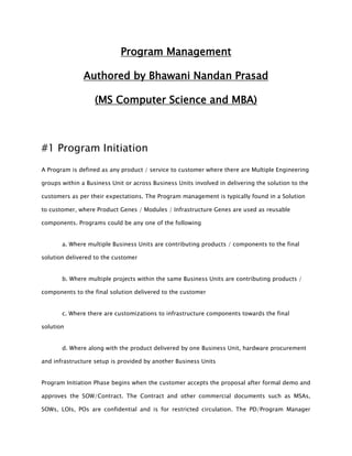 Program Management
Authored by Bhawani Nandan Prasad
(MS Computer Science and MBA)
#1 Program Initiation
A Program is defined as any product / service to customer where there are Multiple Engineering
groups within a Business Unit or across Business Units involved in delivering the solution to the
customers as per their expectations. The Program management is typically found in a Solution
to customer, where Product Genes / Modules / Infrastructure Genes are used as reusable
components. Programs could be any one of the following
a. Where multiple Business Units are contributing products / components to the final
solution delivered to the customer
b. Where multiple projects within the same Business Units are contributing products /
components to the final solution delivered to the customer
c. Where there are customizations to infrastructure components towards the final
solution
d. Where along with the product delivered by one Business Unit, hardware procurement
and infrastructure setup is provided by another Business Units
Program Initiation Phase begins when the customer accepts the proposal after formal demo and
approves the SOW/Contract. The Contract and other commercial documents such as MSAs,
SOWs, LOIs, POs are confidential and is for restricted circulation. The PD/Program Manager
 