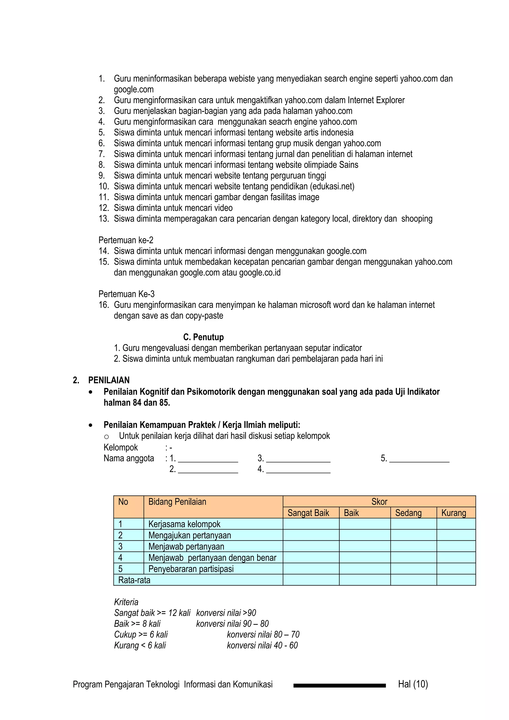 1. Guru meninformasikan beberapa webiste yang menyediakan search engine seperti yahoo.com dan
            google.com
        2. Guru menginformasikan cara untuk mengaktifkan yahoo.com dalam Internet Explorer
        3. Guru menjelaskan bagian-bagian yang ada pada halaman yahoo.com
        4. Guru menginformasikan cara menggunakan seacrh engine yahoo.com
        5. Siswa diminta untuk mencari informasi tentang website artis indonesia
        6. Siswa diminta untuk mencari informasi tentang grup musik dengan yahoo.com
        7. Siswa diminta untuk mencari informasi tentang jurnal dan penelitian di halaman internet
        8. Siswa diminta untuk mencari informasi tentang website olimpiade Sains
        9. Siswa diminta untuk mencari website tentang perguruan tinggi
        10. Siswa diminta untuk mencari website tentang pendidikan (edukasi.net)
        11. Siswa diminta untuk mencari gambar dengan fasilitas image
        12. Siswa diminta untuk mencari video
        13. Siswa diminta memperagakan cara pencarian dengan kategory local, direktory dan shooping

        Pertemuan ke-2
        14. Siswa diminta untuk mencari informasi dengan menggunakan google.com
        15. Siswa diminta untuk membedakan kecepatan pencarian gambar dengan menggunakan yahoo.com
            dan menggunakan google.com atau google.co.id

        Pertemuan Ke-3
        16. Guru menginformasikan cara menyimpan ke halaman microsoft word dan ke halaman internet
            dengan save as dan copy-paste

                                C. Penutup
            1. Guru mengevaluasi dengan memberikan pertanyaan seputar indicator
            2. Siswa diminta untuk membuatan rangkuman dari pembelajaran pada hari ini

2. PENILAIAN
   • Penilaian Kognitif dan Psikomotorik dengan menggunakan soal yang ada pada Uji Indikator
      halman 84 dan 85.

    •    Penilaian Kemampuan Praktek / Kerja Ilmiah meliputi:
         o Untuk penilaian kerja dilihat dari hasil diskusi setiap kelompok
         Kelompok       :-
         Nama anggota : 1. ______________              3. _______________              5. ______________
                         2. ______________             4. _______________


             No       Bidang Penilaian                                               Skor
                                                              Sangat Baik     Baik          Sedang     Kurang
             1        Kerjasama kelompok
             2        Mengajukan pertanyaan
             3        Menjawab pertanyaan
             4        Menjawab pertanyaan dengan benar
             5        Penyebararan partisipasi
             Rata-rata

            Kriteria
            Sangat baik >= 12 kali konversi nilai >90
            Baik >= 8 kali         konversi nilai 90 – 80
            Cukup >= 6 kali                 konversi nilai 80 – 70
            Kurang < 6 kali                 konversi nilai 40 - 60



Program Pengajaran Teknologi Informasi dan Komunikasi                                       Hal (10)
 
