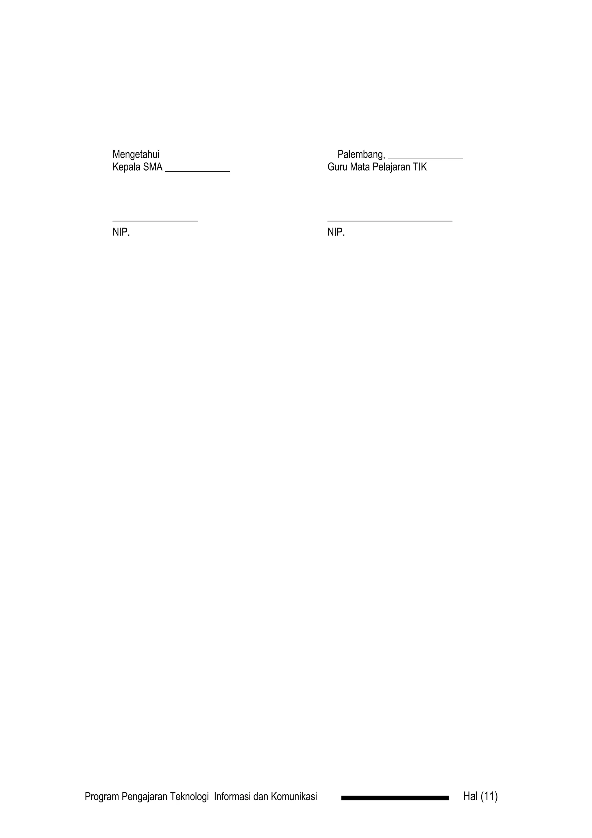 Mengetahui                                          Palembang, _______________
      Kepala SMA _____________                          Guru Mata Pelajaran TIK



      _________________                                 _________________________
      NIP.                                              NIP.




Program Pengajaran Teknologi Informasi dan Komunikasi                                  Hal (11)
 