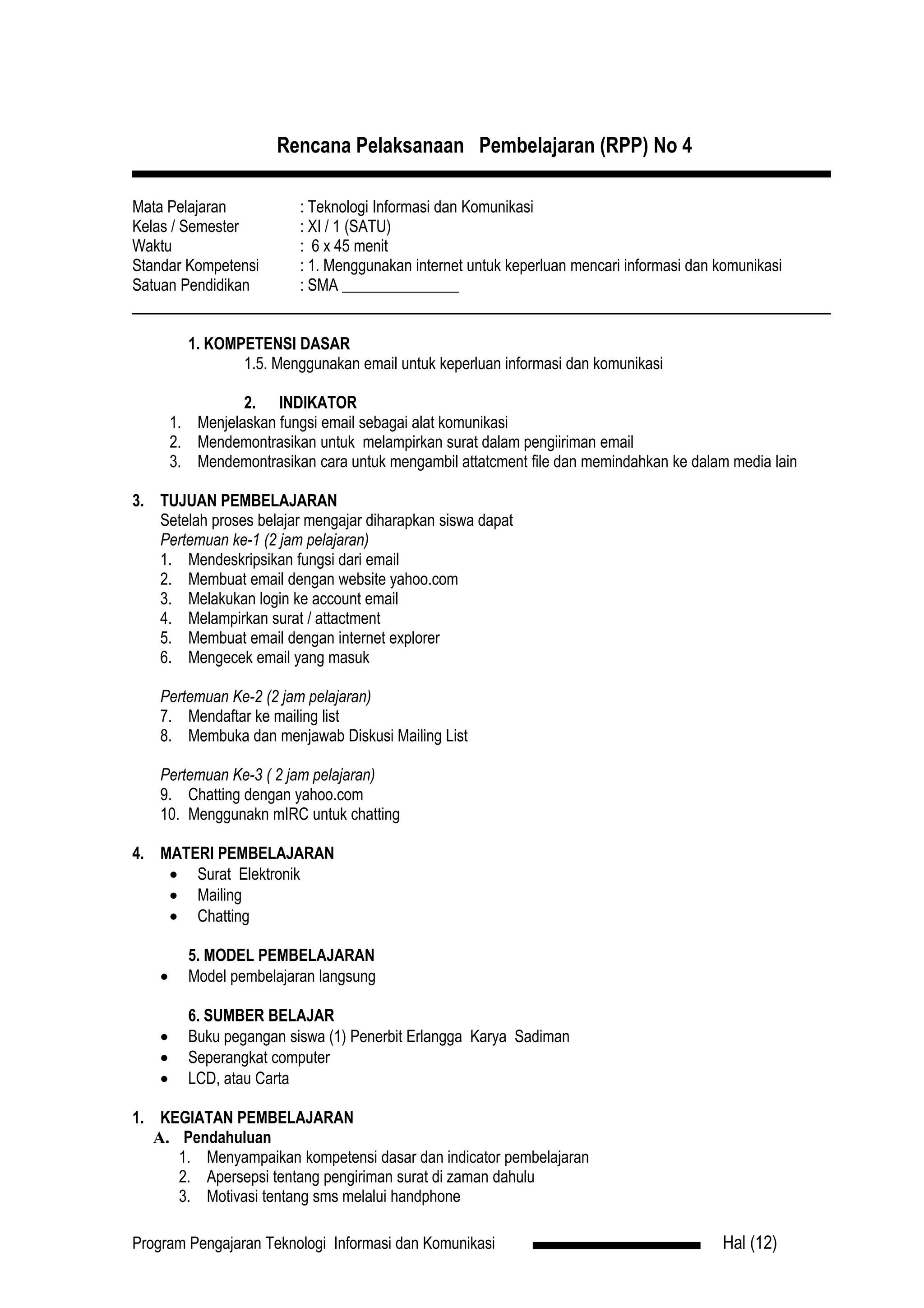 Rencana Pelaksanaan Pembelajaran (RPP) No 4

Mata Pelajaran             : Teknologi Informasi dan Komunikasi
Kelas / Semester           : XI / 1 (SATU)
Waktu                      : 6 x 45 menit
Standar Kompetensi         : 1. Menggunakan internet untuk keperluan mencari informasi dan komunikasi
Satuan Pendidikan          : SMA _______________


          1. KOMPETENSI DASAR
                 1.5. Menggunakan email untuk keperluan informasi dan komunikasi

                  2. INDIKATOR
        1. Menjelaskan fungsi email sebagai alat komunikasi
        2. Mendemontrasikan untuk melampirkan surat dalam pengiiriman email
        3. Mendemontrasikan cara untuk mengambil attatcment file dan memindahkan ke dalam media lain

3. TUJUAN PEMBELAJARAN
   Setelah proses belajar mengajar diharapkan siswa dapat
   Pertemuan ke-1 (2 jam pelajaran)
   1. Mendeskripsikan fungsi dari email
   2. Membuat email dengan website yahoo.com
   3. Melakukan login ke account email
   4. Melampirkan surat / attactment
   5. Membuat email dengan internet explorer
   6. Mengecek email yang masuk

    Pertemuan Ke-2 (2 jam pelajaran)
    7. Mendaftar ke mailing list
    8. Membuka dan menjawab Diskusi Mailing List

    Pertemuan Ke-3 ( 2 jam pelajaran)
    9. Chatting dengan yahoo.com
    10. Menggunakn mIRC untuk chatting

4. MATERI PEMBELAJARAN
    • Surat Elektronik
    • Mailing
    • Chatting

          5. MODEL PEMBELAJARAN
    •     Model pembelajaran langsung

          6. SUMBER BELAJAR
    •     Buku pegangan siswa (1) Penerbit Erlangga Karya Sadiman
    •     Seperangkat computer
    •     LCD, atau Carta

1. KEGIATAN PEMBELAJARAN
   A. Pendahuluan
      1. Menyampaikan kompetensi dasar dan indicator pembelajaran
      2. Apersepsi tentang pengiriman surat di zaman dahulu
      3. Motivasi tentang sms melalui handphone

Program Pengajaran Teknologi Informasi dan Komunikasi                                      Hal (12)
 