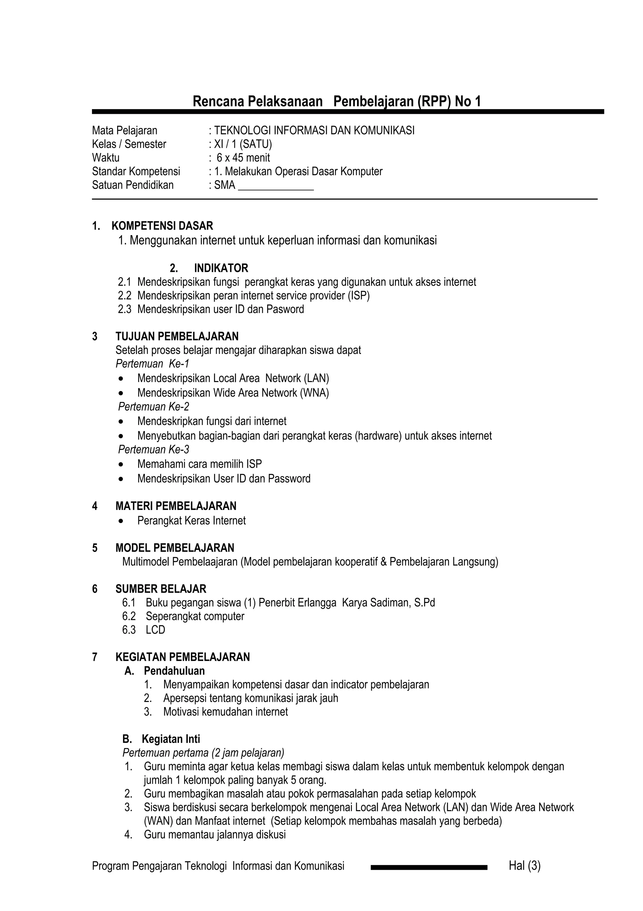 Rencana Pelaksanaan Pembelajaran (RPP) No 1
Mata Pelajaran          : TEKNOLOGI INFORMASI DAN KOMUNIKASI
Kelas / Semester        : XI / 1 (SATU)
Waktu                   : 6 x 45 menit
Standar Kompetensi      : 1. Melakukan Operasi Dasar Komputer
Satuan Pendidikan       : SMA ______________


1. KOMPETENSI DASAR
     1. Menggunakan internet untuk keperluan informasi dan komunikasi

               2. INDIKATOR
     2.1 Mendeskripsikan fungsi perangkat keras yang digunakan untuk akses internet
     2.2 Mendeskripsikan peran internet service provider (ISP)
     2.3 Mendeskripsikan user ID dan Pasword

3   TUJUAN PEMBELAJARAN
    Setelah proses belajar mengajar diharapkan siswa dapat
    Pertemuan Ke-1
    • Mendeskripsikan Local Area Network (LAN)
    • Mendeskripsikan Wide Area Network (WNA)
    Pertemuan Ke-2
    • Mendeskripkan fungsi dari internet
    • Menyebutkan bagian-bagian dari perangkat keras (hardware) untuk akses internet
    Pertemuan Ke-3
    • Memahami cara memilih ISP
    • Mendeskripsikan User ID dan Password

4   MATERI PEMBELAJARAN
    • Perangkat Keras Internet

5   MODEL PEMBELAJARAN
     Multimodel Pembelaajaran (Model pembelajaran kooperatif & Pembelajaran Langsung)

6   SUMBER BELAJAR
     6.1 Buku pegangan siswa (1) Penerbit Erlangga Karya Sadiman, S.Pd
     6.2 Seperangkat computer
     6.3 LCD

7   KEGIATAN PEMBELAJARAN
     A. Pendahuluan
         1. Menyampaikan kompetensi dasar dan indicator pembelajaran
         2. Apersepsi tentang komunikasi jarak jauh
         3. Motivasi kemudahan internet

      B. Kegiatan Inti
      Pertemuan pertama (2 jam pelajaran)
      1. Guru meminta agar ketua kelas membagi siswa dalam kelas untuk membentuk kelompok dengan
           jumlah 1 kelompok paling banyak 5 orang.
      2. Guru membagikan masalah atau pokok permasalahan pada setiap kelompok
      3. Siswa berdiskusi secara berkelompok mengenai Local Area Network (LAN) dan Wide Area Network
           (WAN) dan Manfaat internet (Setiap kelompok membahas masalah yang berbeda)
      4. Guru memantau jalannya diskusi

Program Pengajaran Teknologi Informasi dan Komunikasi                                   Hal (3)
 