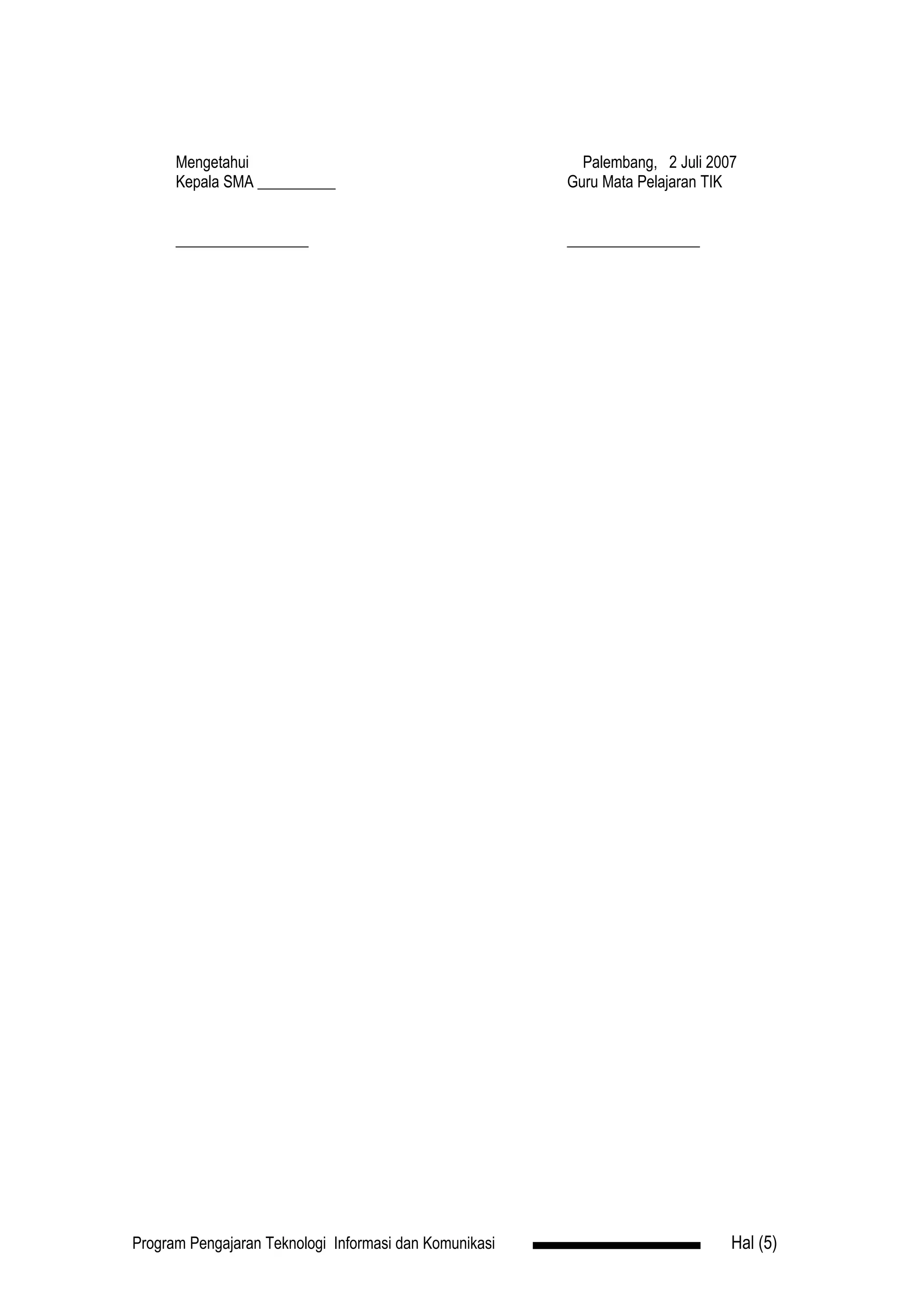Mengetahui                                          Palembang, 2 Juli 2007
      Kepala SMA __________                             Guru Mata Pelajaran TIK


      _________________                                 _________________




Program Pengajaran Teknologi Informasi dan Komunikasi                          Hal (5)
 