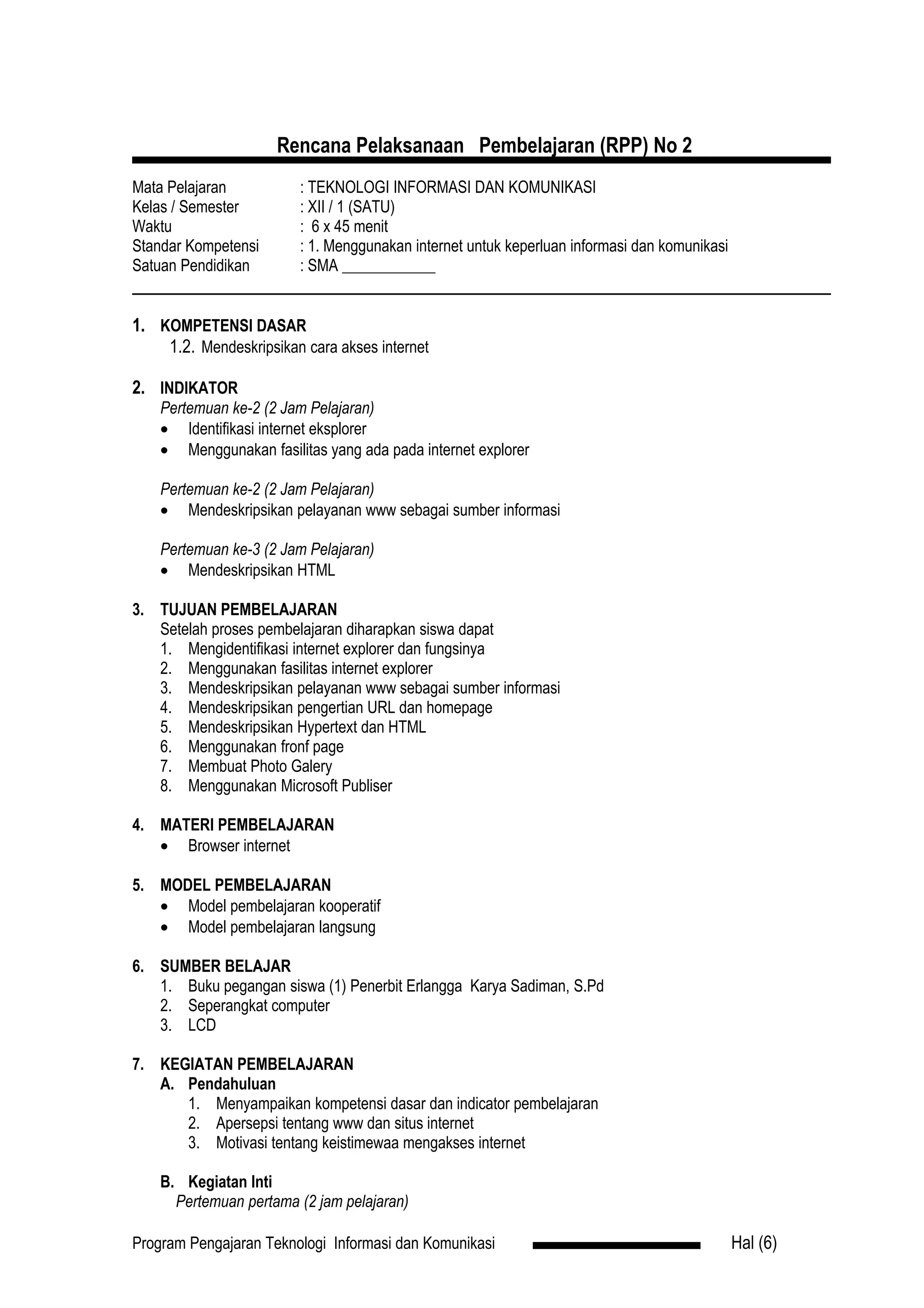 Rencana Pelaksanaan Pembelajaran (RPP) No 2
Mata Pelajaran          : TEKNOLOGI INFORMASI DAN KOMUNIKASI
Kelas / Semester        : XII / 1 (SATU)
Waktu                   : 6 x 45 menit
Standar Kompetensi      : 1. Menggunakan internet untuk keperluan informasi dan komunikasi
Satuan Pendidikan       : SMA ____________


1. KOMPETENSI DASAR
    1.2. Mendeskripsikan cara akses internet

2. INDIKATOR
    Pertemuan ke-2 (2 Jam Pelajaran)
    • Identifikasi internet eksplorer
    • Menggunakan fasilitas yang ada pada internet explorer

    Pertemuan ke-2 (2 Jam Pelajaran)
    • Mendeskripsikan pelayanan www sebagai sumber informasi

    Pertemuan ke-3 (2 Jam Pelajaran)
    • Mendeskripsikan HTML

3. TUJUAN PEMBELAJARAN
   Setelah proses pembelajaran diharapkan siswa dapat
   1. Mengidentifikasi internet explorer dan fungsinya
   2. Menggunakan fasilitas internet explorer
   3. Mendeskripsikan pelayanan www sebagai sumber informasi
   4. Mendeskripsikan pengertian URL dan homepage
   5. Mendeskripsikan Hypertext dan HTML
   6. Menggunakan fronf page
   7. Membuat Photo Galery
   8. Menggunakan Microsoft Publiser

4. MATERI PEMBELAJARAN
   • Browser internet

5. MODEL PEMBELAJARAN
   • Model pembelajaran kooperatif
   • Model pembelajaran langsung

6. SUMBER BELAJAR
   1. Buku pegangan siswa (1) Penerbit Erlangga Karya Sadiman, S.Pd
   2. Seperangkat computer
   3. LCD

7. KEGIATAN PEMBELAJARAN
   A. Pendahuluan
      1. Menyampaikan kompetensi dasar dan indicator pembelajaran
      2. Apersepsi tentang www dan situs internet
      3. Motivasi tentang keistimewaa mengakses internet

    B. Kegiatan Inti
      Pertemuan pertama (2 jam pelajaran)

Program Pengajaran Teknologi Informasi dan Komunikasi                                        Hal (6)
 