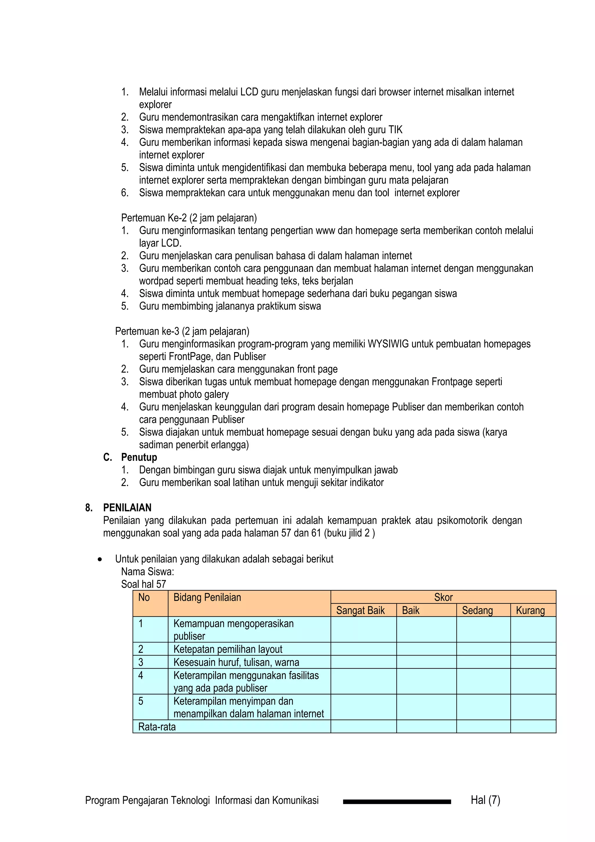 1. Melalui informasi melalui LCD guru menjelaskan fungsi dari browser internet misalkan internet
            explorer
         2. Guru mendemontrasikan cara mengaktifkan internet explorer
         3. Siswa mempraktekan apa-apa yang telah dilakukan oleh guru TIK
         4. Guru memberikan informasi kepada siswa mengenai bagian-bagian yang ada di dalam halaman
            internet explorer
         5. Siswa diminta untuk mengidentifikasi dan membuka beberapa menu, tool yang ada pada halaman
            internet explorer serta mempraktekan dengan bimbingan guru mata pelajaran
         6. Siswa mempraktekan cara untuk menggunakan menu dan tool internet explorer

         Pertemuan Ke-2 (2 jam pelajaran)
         1. Guru menginformasikan tentang pengertian www dan homepage serta memberikan contoh melalui
             layar LCD.
         2. Guru menjelaskan cara penulisan bahasa di dalam halaman internet
         3. Guru memberikan contoh cara penggunaan dan membuat halaman internet dengan menggunakan
             wordpad seperti membuat heading teks, teks berjalan
         4. Siswa diminta untuk membuat homepage sederhana dari buku pegangan siswa
         5. Guru membimbing jalananya praktikum siswa

        Pertemuan ke-3 (2 jam pelajaran)
         1. Guru menginformasikan program-program yang memiliki WYSIWIG untuk pembuatan homepages
             seperti FrontPage, dan Publiser
         2. Guru memjelaskan cara menggunakan front page
         3. Siswa diberikan tugas untuk membuat homepage dengan menggunakan Frontpage seperti
             membuat photo galery
         4. Guru menjelaskan keunggulan dari program desain homepage Publiser dan memberikan contoh
             cara penggunaan Publiser
         5. Siswa diajakan untuk membuat homepage sesuai dengan buku yang ada pada siswa (karya
             sadiman penerbit erlangga)
      C. Penutup
         1. Dengan bimbingan guru siswa diajak untuk menyimpulkan jawab
         2. Guru memberikan soal latihan untuk menguji sekitar indikator

8. PENILAIAN
   Penilaian yang dilakukan pada pertemuan ini adalah kemampuan praktek atau psikomotorik dengan
   menggunakan soal yang ada pada halaman 57 dan 61 (buku jilid 2 )

  •     Untuk penilaian yang dilakukan adalah sebagai berikut
         Nama Siswa:
         Soal hal 57
             No       Bidang Penilaian                                               Skor
                                                                Sangat Baik   Baik          Sedang     Kurang
             1        Kemampuan mengoperasikan
                      publiser
             2        Ketepatan pemilihan layout
             3        Kesesuain huruf, tulisan, warna
             4        Keterampilan menggunakan fasilitas
                      yang ada pada publiser
             5        Keterampilan menyimpan dan
                      menampilkan dalam halaman internet
             Rata-rata




Program Pengajaran Teknologi Informasi dan Komunikasi                                        Hal (7)
 