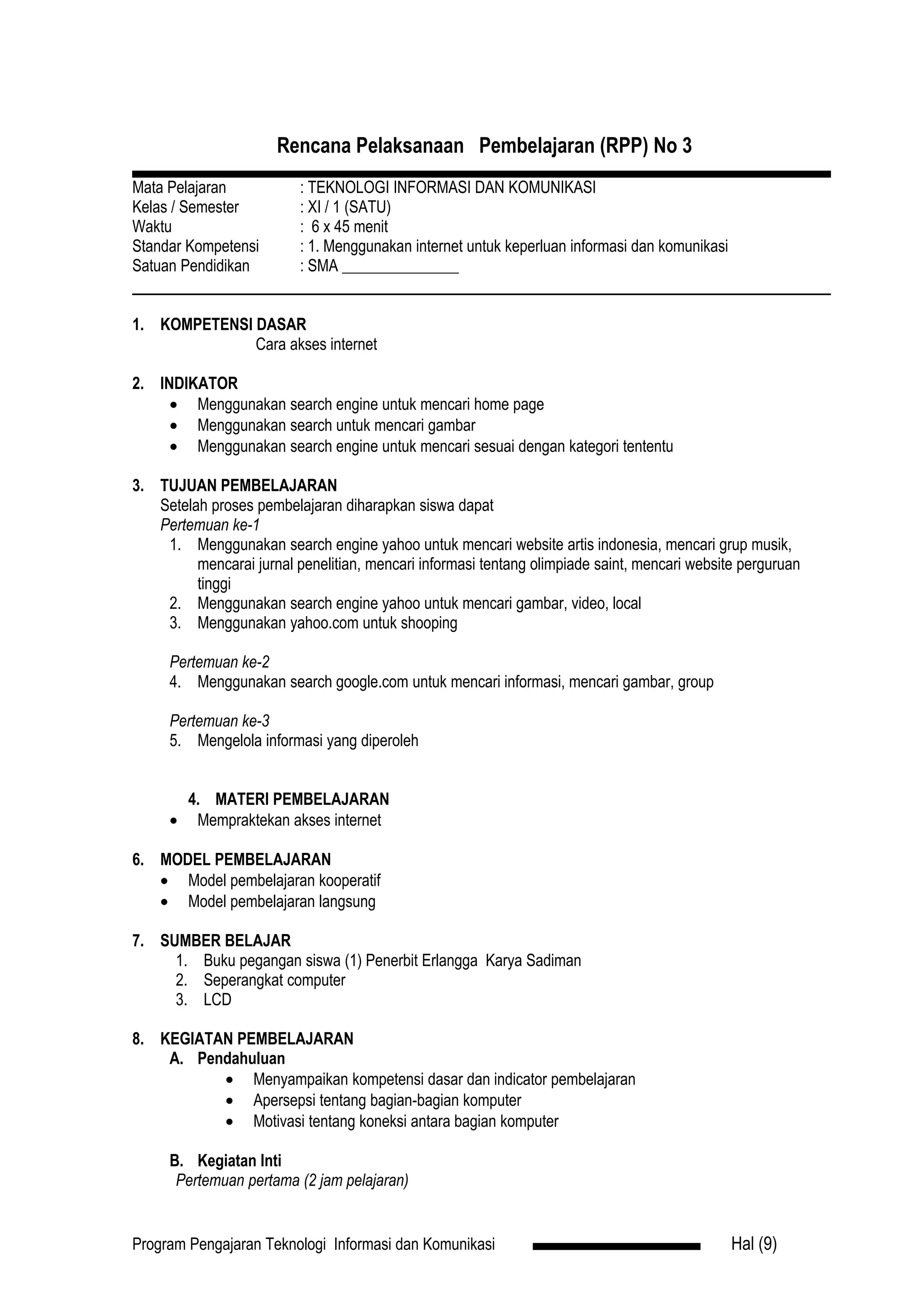 Rencana Pelaksanaan Pembelajaran (RPP) No 3
Mata Pelajaran            : TEKNOLOGI INFORMASI DAN KOMUNIKASI
Kelas / Semester          : XI / 1 (SATU)
Waktu                     : 6 x 45 menit
Standar Kompetensi        : 1. Menggunakan internet untuk keperluan informasi dan komunikasi
Satuan Pendidikan         : SMA _______________


1. KOMPETENSI DASAR
              Cara akses internet

2. INDIKATOR
     • Menggunakan search engine untuk mencari home page
     • Menggunakan search untuk mencari gambar
     • Menggunakan search engine untuk mencari sesuai dengan kategori tententu

3. TUJUAN PEMBELAJARAN
   Setelah proses pembelajaran diharapkan siswa dapat
   Pertemuan ke-1
    1. Menggunakan search engine yahoo untuk mencari website artis indonesia, mencari grup musik,
         mencarai jurnal penelitian, mencari informasi tentang olimpiade saint, mencari website perguruan
         tinggi
    2. Menggunakan search engine yahoo untuk mencari gambar, video, local
    3. Menggunakan yahoo.com untuk shooping

     Pertemuan ke-2
     4. Menggunakan search google.com untuk mencari informasi, mencari gambar, group

     Pertemuan ke-3
     5. Mengelola informasi yang diperoleh


         4. MATERI PEMBELAJARAN
     •    Mempraktekan akses internet

6. MODEL PEMBELAJARAN
   • Model pembelajaran kooperatif
   • Model pembelajaran langsung

7. SUMBER BELAJAR
     1. Buku pegangan siswa (1) Penerbit Erlangga Karya Sadiman
     2. Seperangkat computer
     3. LCD

8. KEGIATAN PEMBELAJARAN
    A. Pendahuluan
          • Menyampaikan kompetensi dasar dan indicator pembelajaran
          • Apersepsi tentang bagian-bagian komputer
          • Motivasi tentang koneksi antara bagian komputer

     B. Kegiatan Inti
      Pertemuan pertama (2 jam pelajaran)


Program Pengajaran Teknologi Informasi dan Komunikasi                                          Hal (9)
 