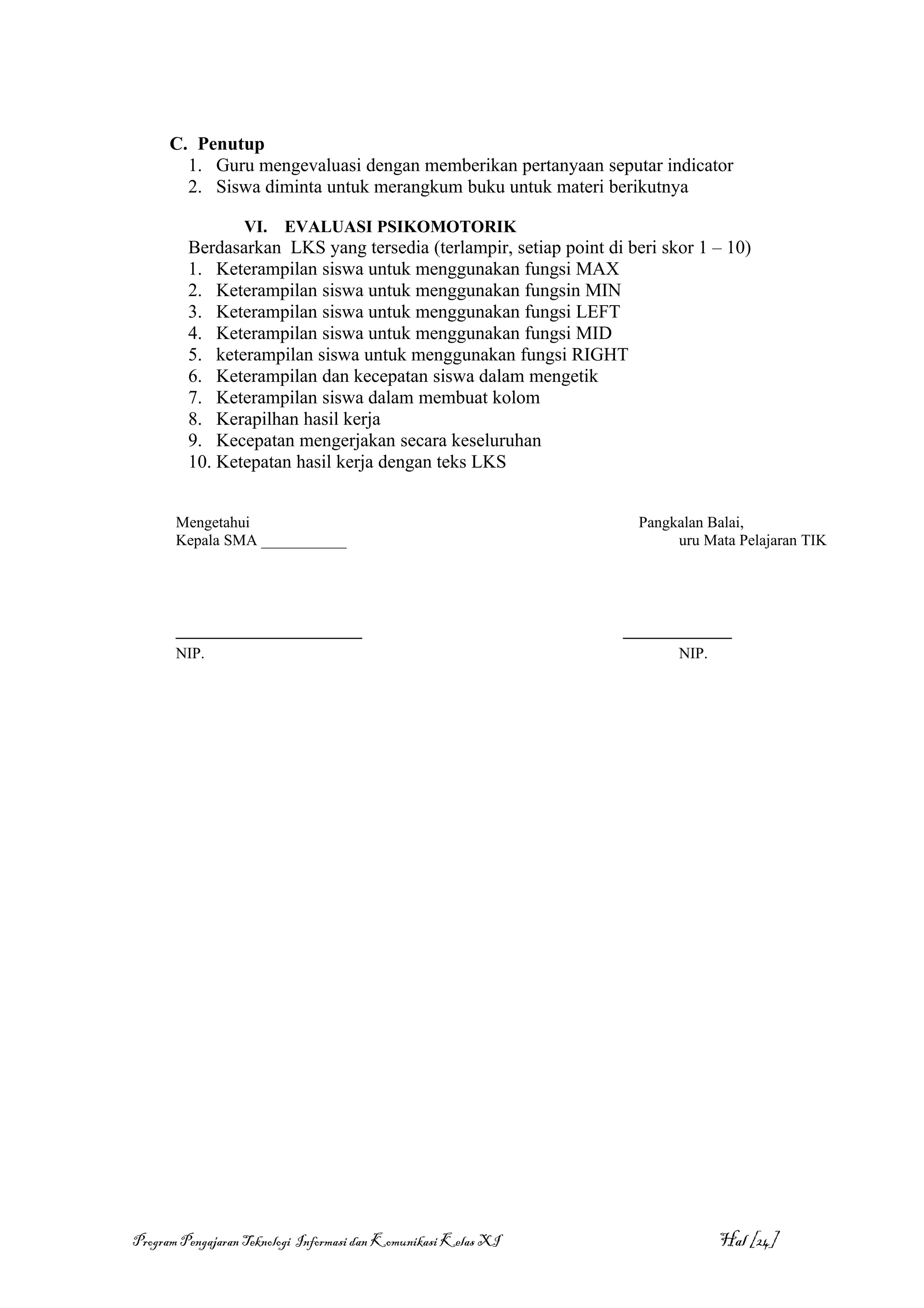 C. Penutup
        1. Guru mengevaluasi dengan memberikan pertanyaan seputar indicator
        2. Siswa diminta untuk merangkum buku untuk materi berikutnya

                  VI.    EVALUASI PSIKOMOTORIK
         Berdasarkan LKS yang tersedia (terlampir, setiap point di beri skor 1 – 10)
         1. Keterampilan siswa untuk menggunakan fungsi MAX
         2. Keterampilan siswa untuk menggunakan fungsin MIN
         3. Keterampilan siswa untuk menggunakan fungsi LEFT
         4. Keterampilan siswa untuk menggunakan fungsi MID
         5. keterampilan siswa untuk menggunakan fungsi RIGHT
         6. Keterampilan dan kecepatan siswa dalam mengetik
         7. Keterampilan siswa dalam membuat kolom
         8. Kerapilhan hasil kerja
         9. Kecepatan mengerjakan secara keseluruhan
         10. Ketepatan hasil kerja dengan teks LKS


       Mengetahui                                                    Pangkalan Balai,
       Kepala SMA ___________                                             uru Mata Pelajaran TIK




       ________________________                                   ______________
       NIP.                                                              NIP.




Program Pengajaran Teknologi Informasi dan Komunikasi Kelas XI                  Hal [24]
 