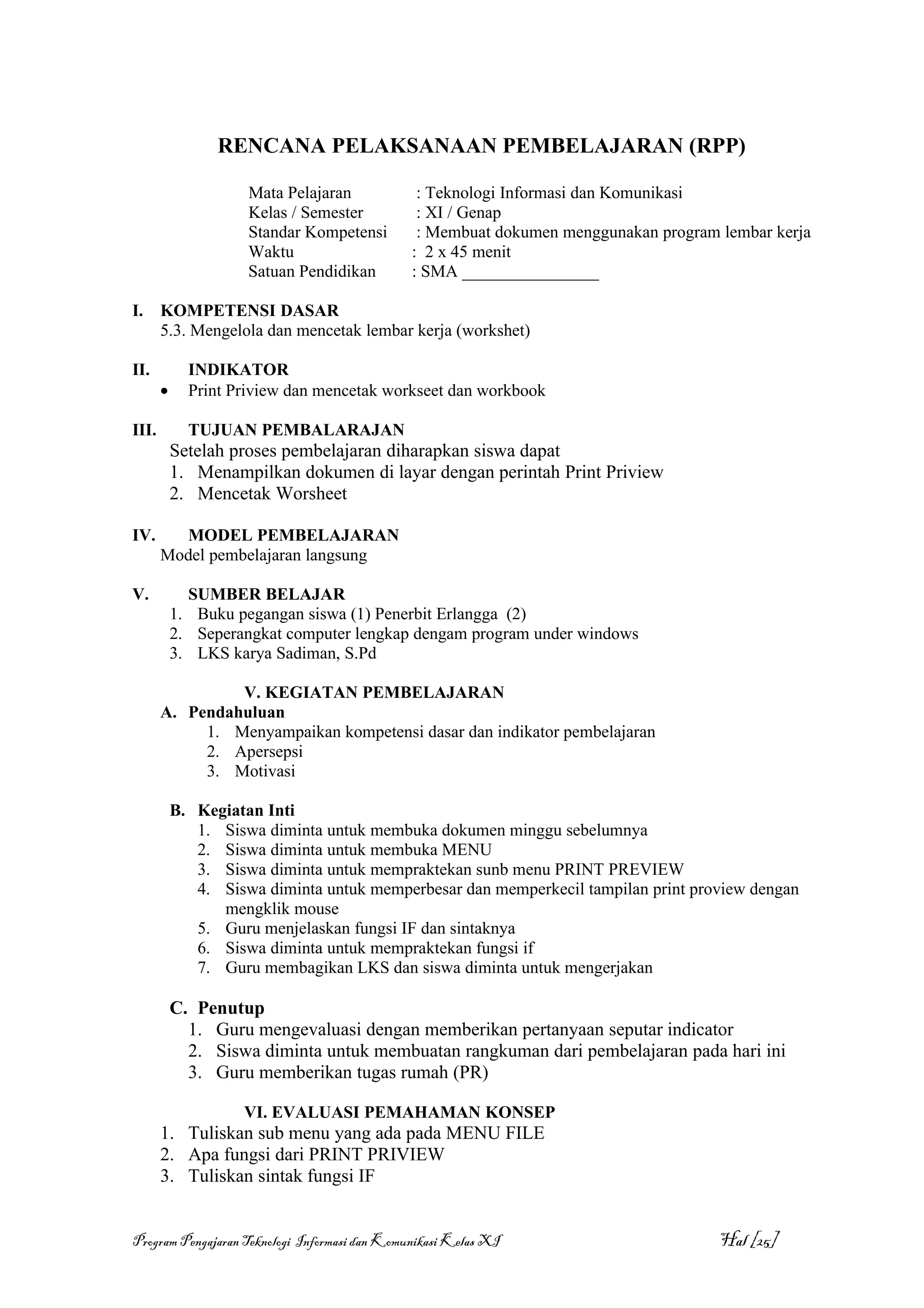 RENCANA PELAKSANAAN PEMBELAJARAN (RPP)

                     Mata Pelajaran             : Teknologi Informasi dan Komunikasi
                     Kelas / Semester           : XI / Genap
                     Standar Kompetensi         : Membuat dokumen menggunakan program lembar kerja
                     Waktu                     : 2 x 45 menit
                     Satuan Pendidikan         : SMA ________________

I.     KOMPETENSI DASAR
       5.3. Mengelola dan mencetak lembar kerja (workshet)

II.          INDIKATOR
       •     Print Priview dan mencetak workseet dan workbook

III.         TUJUAN PEMBALARAJAN
           Setelah proses pembelajaran diharapkan siswa dapat
           1. Menampilkan dokumen di layar dengan perintah Print Priview
           2. Mencetak Worsheet

IV.      MODEL PEMBELAJARAN
       Model pembelajaran langsung

V.           SUMBER BELAJAR
           1. Buku pegangan siswa (1) Penerbit Erlangga (2)
           2. Seperangkat computer lengkap dengam program under windows
           3. LKS karya Sadiman, S.Pd

                V. KEGIATAN PEMBELAJARAN
       A. Pendahuluan
            1. Menyampaikan kompetensi dasar dan indikator pembelajaran
            2. Apersepsi
            3. Motivasi

           B. Kegiatan Inti
              1. Siswa diminta untuk membuka dokumen minggu sebelumnya
              2. Siswa diminta untuk membuka MENU
              3. Siswa diminta untuk mempraktekan sunb menu PRINT PREVIEW
              4. Siswa diminta untuk memperbesar dan memperkecil tampilan print proview dengan
                 mengklik mouse
              5. Guru menjelaskan fungsi IF dan sintaknya
              6. Siswa diminta untuk mempraktekan fungsi if
              7. Guru membagikan LKS dan siswa diminta untuk mengerjakan

           C. Penutup
             1. Guru mengevaluasi dengan memberikan pertanyaan seputar indicator
             2. Siswa diminta untuk membuatan rangkuman dari pembelajaran pada hari ini
             3. Guru memberikan tugas rumah (PR)

                    VI. EVALUASI PEMAHAMAN KONSEP
       1. Tuliskan sub menu yang ada pada MENU FILE
       2. Apa fungsi dari PRINT PRIVIEW
       3. Tuliskan sintak fungsi IF


Program Pengajaran Teknologi Informasi dan Komunikasi Kelas XI                        Hal [25]
 
