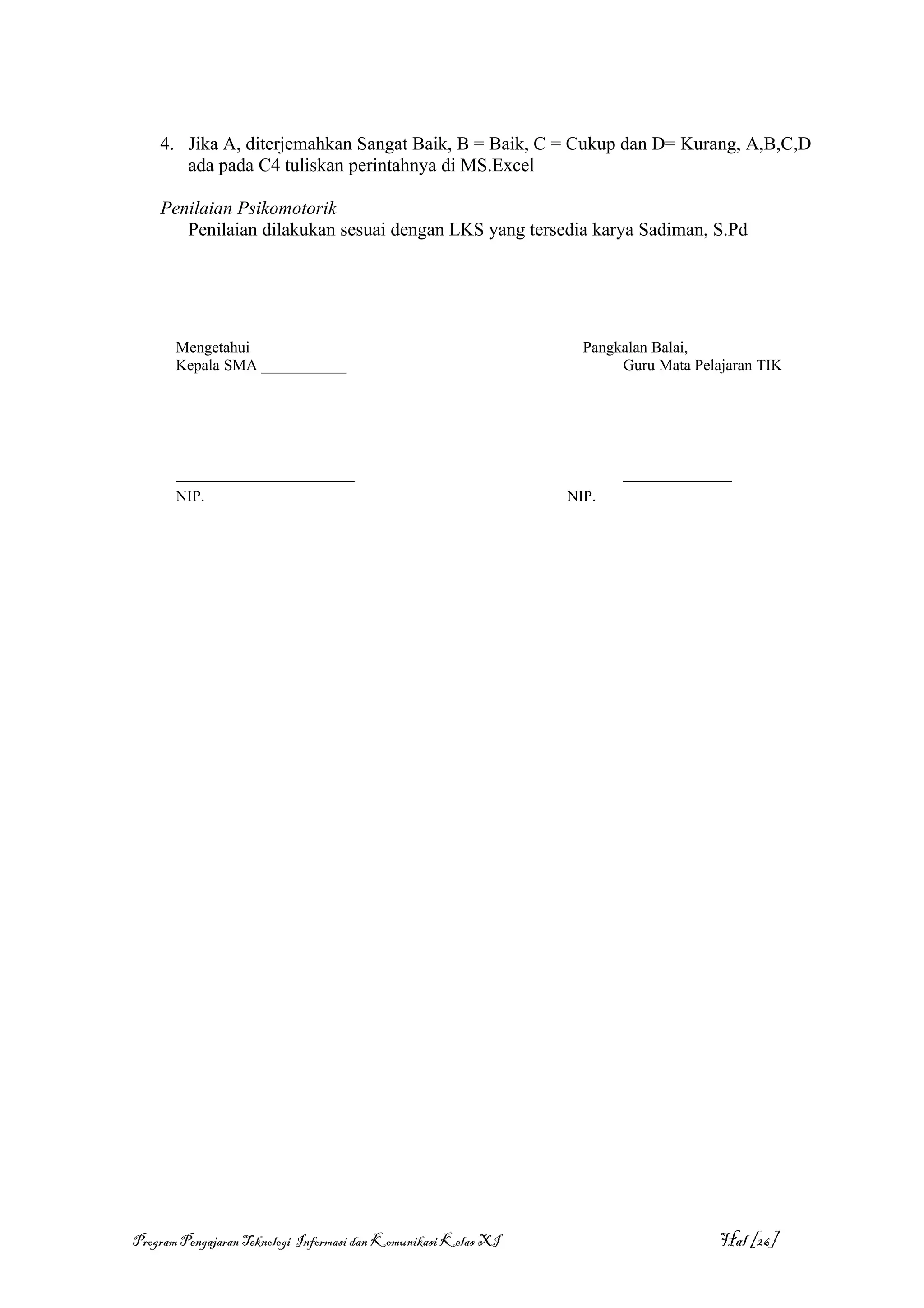 4. Jika A, diterjemahkan Sangat Baik, B = Baik, C = Cukup dan D= Kurang, A,B,C,D
       ada pada C4 tuliskan perintahnya di MS.Excel

    Penilaian Psikomotorik
       Penilaian dilakukan sesuai dengan LKS yang tersedia karya Sadiman, S.Pd




       Mengetahui                                                  Pangkalan Balai,
       Kepala SMA ___________                                           Guru Mata Pelajaran TIK




       _______________________                                          ______________
       NIP.                                                      NIP.




Program Pengajaran Teknologi Informasi dan Komunikasi Kelas XI                        Hal [26]
 