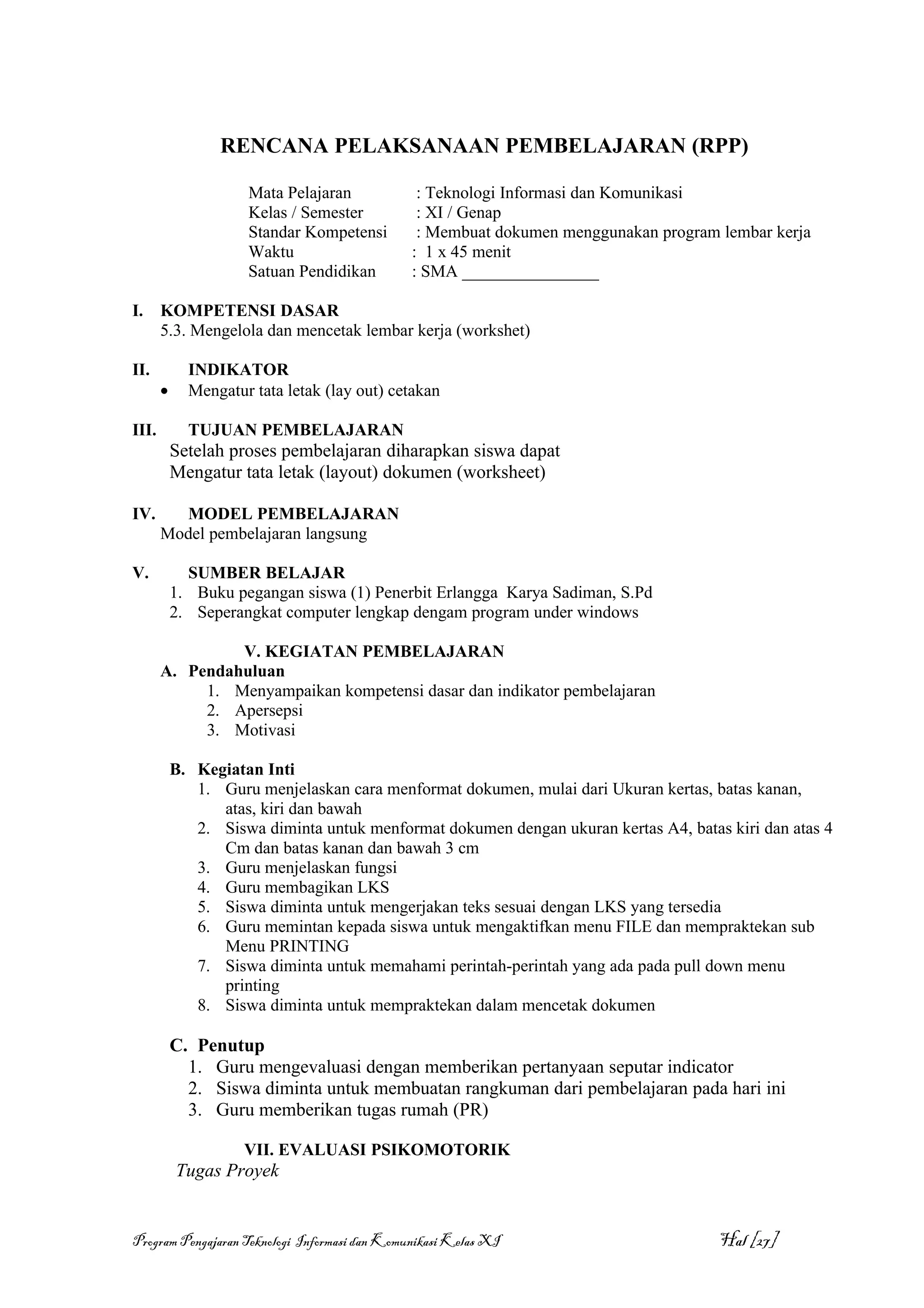 RENCANA PELAKSANAAN PEMBELAJARAN (RPP)

                     Mata Pelajaran             : Teknologi Informasi dan Komunikasi
                     Kelas / Semester           : XI / Genap
                     Standar Kompetensi         : Membuat dokumen menggunakan program lembar kerja
                     Waktu                     : 1 x 45 menit
                     Satuan Pendidikan         : SMA ________________

I.     KOMPETENSI DASAR
       5.3. Mengelola dan mencetak lembar kerja (workshet)

II.          INDIKATOR
       •     Mengatur tata letak (lay out) cetakan

III.         TUJUAN PEMBELAJARAN
           Setelah proses pembelajaran diharapkan siswa dapat
           Mengatur tata letak (layout) dokumen (worksheet)

IV.      MODEL PEMBELAJARAN
       Model pembelajaran langsung

V.           SUMBER BELAJAR
           1. Buku pegangan siswa (1) Penerbit Erlangga Karya Sadiman, S.Pd
           2. Seperangkat computer lengkap dengam program under windows

                V. KEGIATAN PEMBELAJARAN
       A. Pendahuluan
            1. Menyampaikan kompetensi dasar dan indikator pembelajaran
            2. Apersepsi
            3. Motivasi

           B. Kegiatan Inti
              1. Guru menjelaskan cara menformat dokumen, mulai dari Ukuran kertas, batas kanan,
                 atas, kiri dan bawah
              2. Siswa diminta untuk menformat dokumen dengan ukuran kertas A4, batas kiri dan atas 4
                 Cm dan batas kanan dan bawah 3 cm
              3. Guru menjelaskan fungsi
              4. Guru membagikan LKS
              5. Siswa diminta untuk mengerjakan teks sesuai dengan LKS yang tersedia
              6. Guru memintan kepada siswa untuk mengaktifkan menu FILE dan mempraktekan sub
                 Menu PRINTING
              7. Siswa diminta untuk memahami perintah-perintah yang ada pada pull down menu
                 printing
              8. Siswa diminta untuk mempraktekan dalam mencetak dokumen

           C. Penutup
             1. Guru mengevaluasi dengan memberikan pertanyaan seputar indicator
             2. Siswa diminta untuk membuatan rangkuman dari pembelajaran pada hari ini
             3. Guru memberikan tugas rumah (PR)

                     VII. EVALUASI PSIKOMOTORIK
           Tugas Proyek


Program Pengajaran Teknologi Informasi dan Komunikasi Kelas XI                        Hal [27]
 