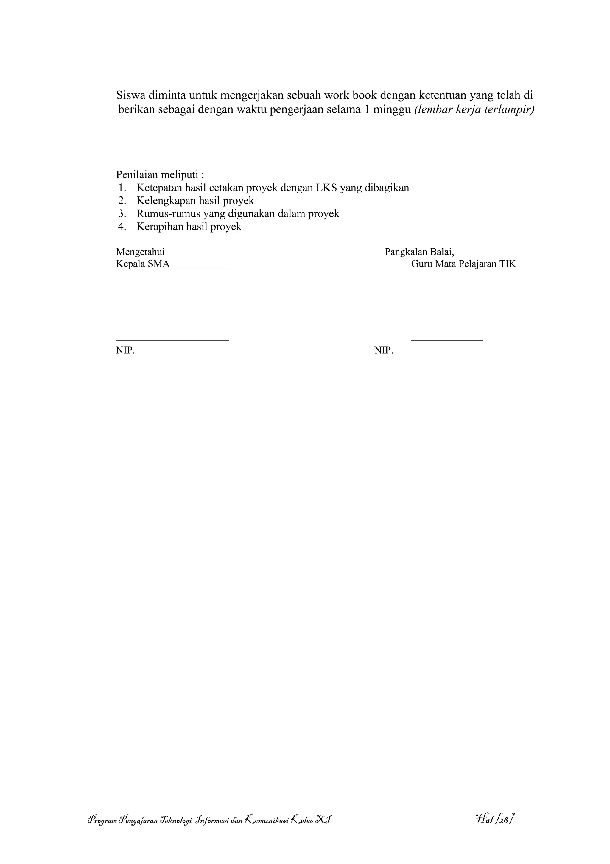 Siswa diminta untuk mengerjakan sebuah work book dengan ketentuan yang telah di
       berikan sebagai dengan waktu pengerjaan selama 1 minggu (lembar kerja terlampir)




       Penilaian meliputi :
       1. Ketepatan hasil cetakan proyek dengan LKS yang dibagikan
       2. Kelengkapan hasil proyek
       3. Rumus-rumus yang digunakan dalam proyek
       4. Kerapihan hasil proyek

       Mengetahui                                                  Pangkalan Balai,
       Kepala SMA ___________                                           Guru Mata Pelajaran TIK




       ______________________                                           ______________
       NIP.                                                      NIP.




Program Pengajaran Teknologi Informasi dan Komunikasi Kelas XI                        Hal [28]
 