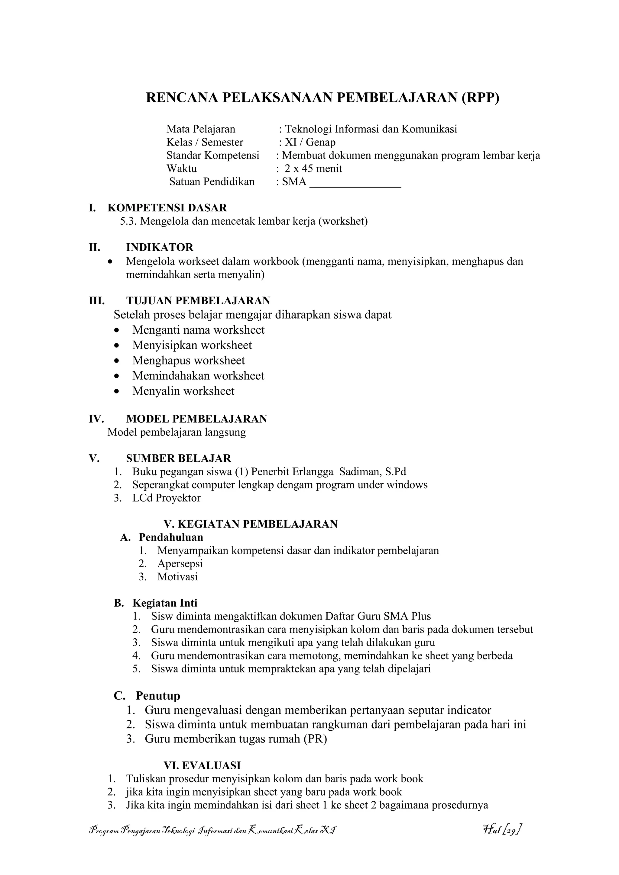 RENCANA PELAKSANAAN PEMBELAJARAN (RPP)

                     Mata Pelajaran             : Teknologi Informasi dan Komunikasi
                     Kelas / Semester           : XI / Genap
                     Standar Kompetensi        : Membuat dokumen menggunakan program lembar kerja
                     Waktu                     : 2 x 45 menit
                     Satuan Pendidikan         : SMA ________________

I.     KOMPETENSI DASAR
        5.3. Mengelola dan mencetak lembar kerja (workshet)

II.          INDIKATOR
       •     Mengelola workseet dalam workbook (mengganti nama, menyisipkan, menghapus dan
             memindahkan serta menyalin)

III.         TUJUAN PEMBELAJARAN
           Setelah proses belajar mengajar diharapkan siswa dapat
           • Menganti nama worksheet
           • Menyisipkan worksheet
           • Menghapus worksheet
           • Memindahakan worksheet
           • Menyalin worksheet

IV.      MODEL PEMBELAJARAN
       Model pembelajaran langsung

V.           SUMBER BELAJAR
           1. Buku pegangan siswa (1) Penerbit Erlangga Sadiman, S.Pd
           2. Seperangkat computer lengkap dengam program under windows
           3. LCd Proyektor

                   V. KEGIATAN PEMBELAJARAN
            A. Pendahuluan
               1. Menyampaikan kompetensi dasar dan indikator pembelajaran
               2. Apersepsi
               3. Motivasi

           B. Kegiatan Inti
              1. Sisw diminta mengaktifkan dokumen Daftar Guru SMA Plus
              2. Guru mendemontrasikan cara menyisipkan kolom dan baris pada dokumen tersebut
              3. Siswa diminta untuk mengikuti apa yang telah dilakukan guru
              4. Guru mendemontrasikan cara memotong, memindahkan ke sheet yang berbeda
              5. Siswa diminta untuk mempraktekan apa yang telah dipelajari

           C. Penutup
             1. Guru mengevaluasi dengan memberikan pertanyaan seputar indicator
             2. Siswa diminta untuk membuatan rangkuman dari pembelajaran pada hari ini
             3. Guru memberikan tugas rumah (PR)

                   VI. EVALUASI
       1. Tuliskan prosedur menyisipkan kolom dan baris pada work book
       2. jika kita ingin menyisipkan sheet yang baru pada work book
       3. Jika kita ingin memindahkan isi dari sheet 1 ke sheet 2 bagaimana prosedurnya

Program Pengajaran Teknologi Informasi dan Komunikasi Kelas XI                       Hal [29]
 