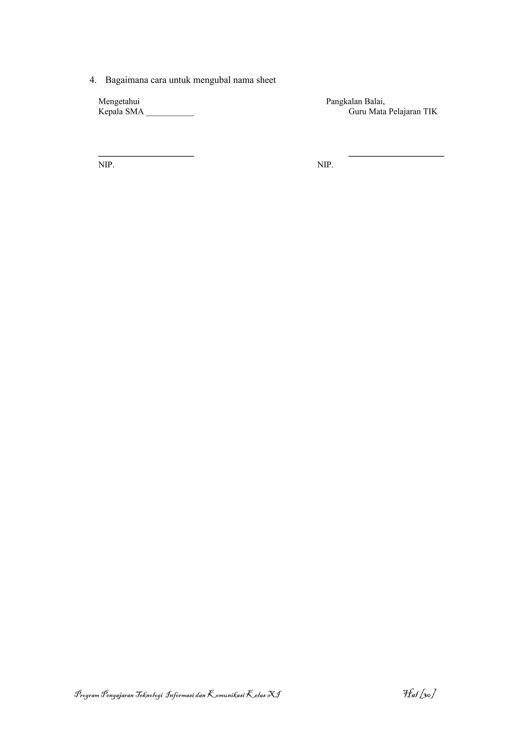 4. Bagaimana cara untuk mengubal nama sheet

       Mengetahui                                                  Pangkalan Balai,
       Kepala SMA ___________                                           Guru Mata Pelajaran TIK



       ______________________                                           ______________________
       NIP.                                                      NIP.




Program Pengajaran Teknologi Informasi dan Komunikasi Kelas XI                        Hal [30]
 