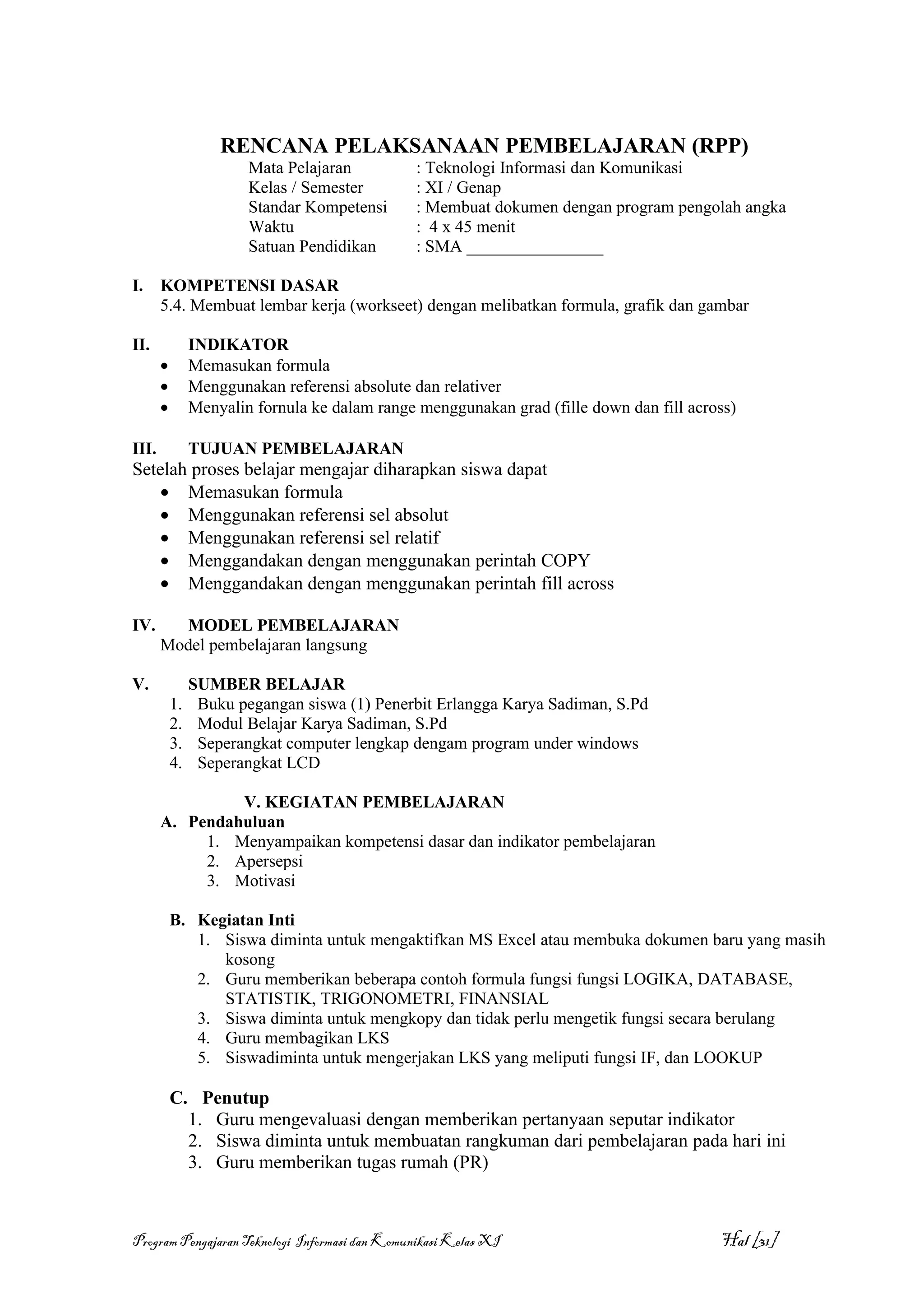 RENCANA PELAKSANAAN PEMBELAJARAN (RPP)
                        Mata Pelajaran          : Teknologi Informasi dan Komunikasi
                        Kelas / Semester        : XI / Genap
                        Standar Kompetensi      : Membuat dokumen dengan program pengolah angka
                        Waktu                   : 4 x 45 menit
                        Satuan Pendidikan       : SMA ________________

I.     KOMPETENSI DASAR
       5.4. Membuat lembar kerja (workseet) dengan melibatkan formula, grafik dan gambar

II.             INDIKATOR
       •        Memasukan formula
       •        Menggunakan referensi absolute dan relativer
       •        Menyalin fornula ke dalam range menggunakan grad (fille down dan fill across)

III.            TUJUAN PEMBELAJARAN
Setelah proses belajar mengajar diharapkan siswa dapat
    • Memasukan formula
    • Menggunakan referensi sel absolut
    • Menggunakan referensi sel relatif
    • Menggandakan dengan menggunakan perintah COPY
    • Menggandakan dengan menggunakan perintah fill across

IV.      MODEL PEMBELAJARAN
       Model pembelajaran langsung

V.              SUMBER BELAJAR
           1.    Buku pegangan siswa (1) Penerbit Erlangga Karya Sadiman, S.Pd
           2.    Modul Belajar Karya Sadiman, S.Pd
           3.    Seperangkat computer lengkap dengam program under windows
           4.    Seperangkat LCD

                V. KEGIATAN PEMBELAJARAN
       A. Pendahuluan
            1. Menyampaikan kompetensi dasar dan indikator pembelajaran
            2. Apersepsi
            3. Motivasi

           B. Kegiatan Inti
              1. Siswa diminta untuk mengaktifkan MS Excel atau membuka dokumen baru yang masih
                 kosong
              2. Guru memberikan beberapa contoh formula fungsi fungsi LOGIKA, DATABASE,
                 STATISTIK, TRIGONOMETRI, FINANSIAL
              3. Siswa diminta untuk mengkopy dan tidak perlu mengetik fungsi secara berulang
              4. Guru membagikan LKS
              5. Siswadiminta untuk mengerjakan LKS yang meliputi fungsi IF, dan LOOKUP

           C. Penutup
             1. Guru mengevaluasi dengan memberikan pertanyaan seputar indikator
             2. Siswa diminta untuk membuatan rangkuman dari pembelajaran pada hari ini
             3. Guru memberikan tugas rumah (PR)



Program Pengajaran Teknologi Informasi dan Komunikasi Kelas XI                            Hal [31]
 