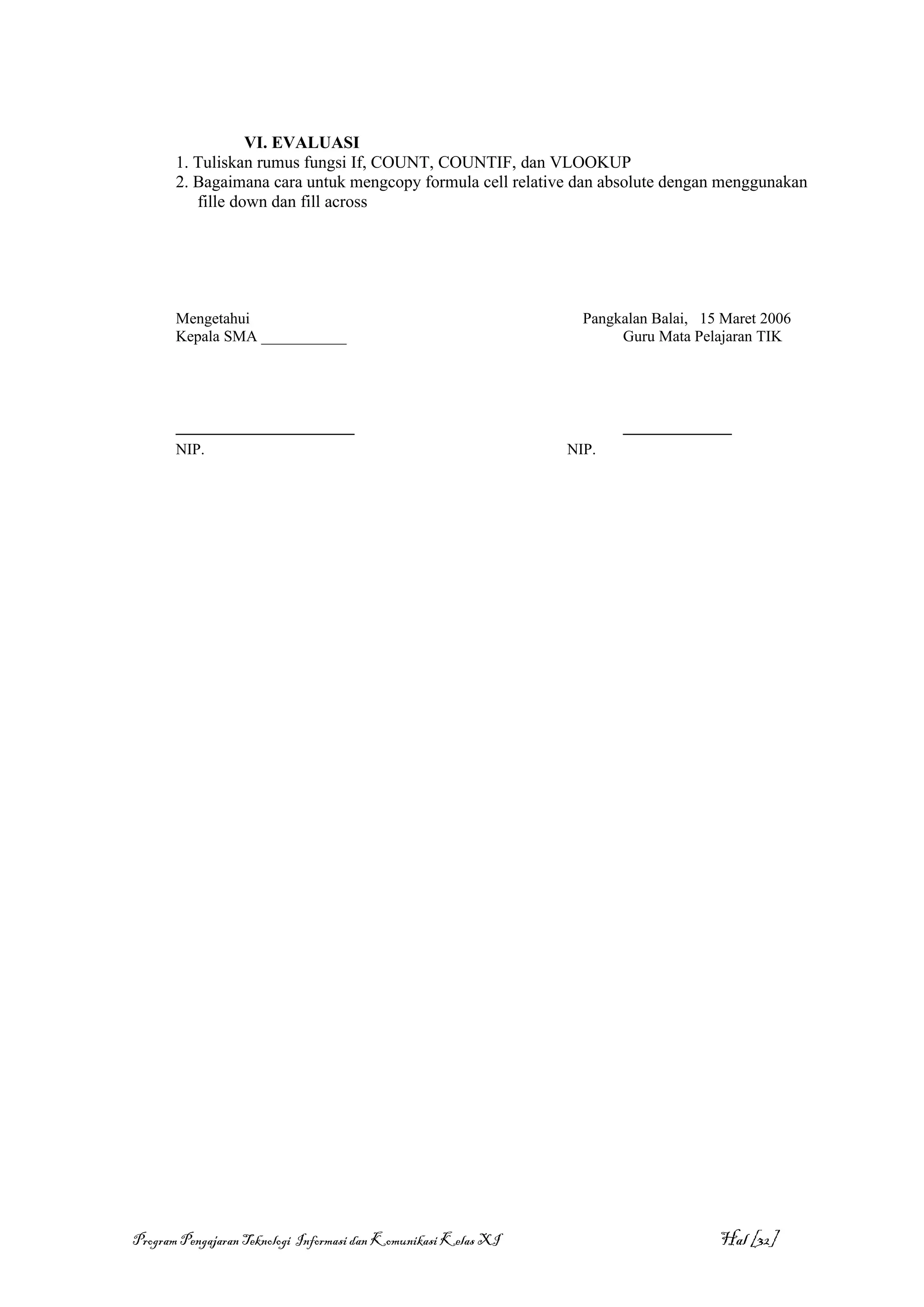 VI. EVALUASI
       1. Tuliskan rumus fungsi If, COUNT, COUNTIF, dan VLOOKUP
       2. Bagaimana cara untuk mengcopy formula cell relative dan absolute dengan menggunakan
          fille down dan fill across




       Mengetahui                                                  Pangkalan Balai, 15 Maret 2006
       Kepala SMA ___________                                           Guru Mata Pelajaran TIK




       _______________________                                          ______________
       NIP.                                                      NIP.




Program Pengajaran Teknologi Informasi dan Komunikasi Kelas XI                        Hal [32]
 