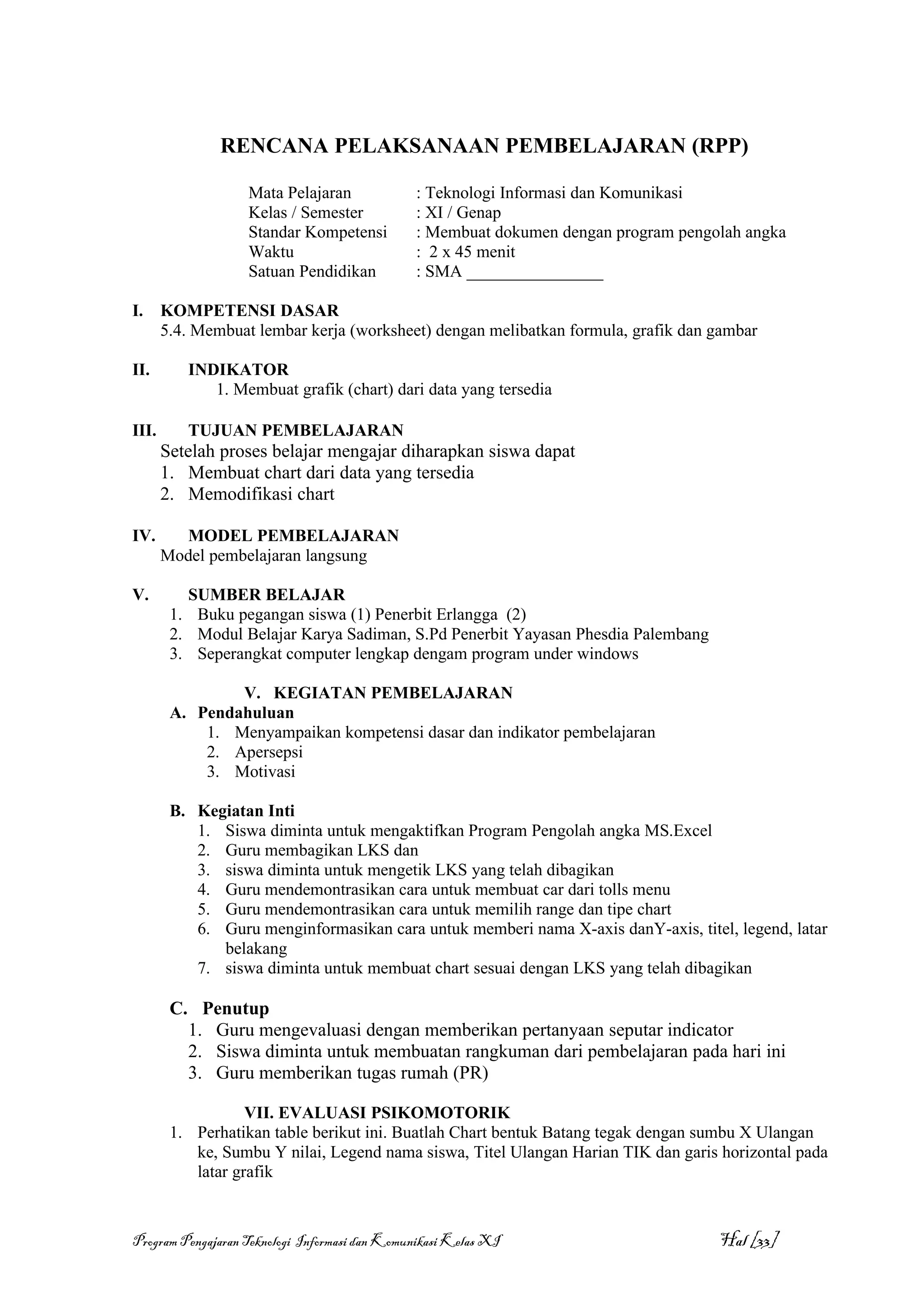 RENCANA PELAKSANAAN PEMBELAJARAN (RPP)

                   Mata Pelajaran              : Teknologi Informasi dan Komunikasi
                   Kelas / Semester            : XI / Genap
                   Standar Kompetensi          : Membuat dokumen dengan program pengolah angka
                   Waktu                       : 2 x 45 menit
                   Satuan Pendidikan           : SMA ________________

I.     KOMPETENSI DASAR
       5.4. Membuat lembar kerja (worksheet) dengan melibatkan formula, grafik dan gambar

II.       INDIKATOR
             1. Membuat grafik (chart) dari data yang tersedia

III.      TUJUAN PEMBELAJARAN
       Setelah proses belajar mengajar diharapkan siswa dapat
       1. Membuat chart dari data yang tersedia
       2. Memodifikasi chart

IV.      MODEL PEMBELAJARAN
       Model pembelajaran langsung

V.        SUMBER BELAJAR
        1. Buku pegangan siswa (1) Penerbit Erlangga (2)
        2. Modul Belajar Karya Sadiman, S.Pd Penerbit Yayasan Phesdia Palembang
        3. Seperangkat computer lengkap dengam program under windows

                V. KEGIATAN PEMBELAJARAN
        A. Pendahuluan
            1. Menyampaikan kompetensi dasar dan indikator pembelajaran
            2. Apersepsi
            3. Motivasi

        B. Kegiatan Inti
           1. Siswa diminta untuk mengaktifkan Program Pengolah angka MS.Excel
           2. Guru membagikan LKS dan
           3. siswa diminta untuk mengetik LKS yang telah dibagikan
           4. Guru mendemontrasikan cara untuk membuat car dari tolls menu
           5. Guru mendemontrasikan cara untuk memilih range dan tipe chart
           6. Guru menginformasikan cara untuk memberi nama X-axis danY-axis, titel, legend, latar
              belakang
           7. siswa diminta untuk membuat chart sesuai dengan LKS yang telah dibagikan

        C. Penutup
          1. Guru mengevaluasi dengan memberikan pertanyaan seputar indicator
          2. Siswa diminta untuk membuatan rangkuman dari pembelajaran pada hari ini
          3. Guru memberikan tugas rumah (PR)

                   VII. EVALUASI PSIKOMOTORIK
        1. Perhatikan table berikut ini. Buatlah Chart bentuk Batang tegak dengan sumbu X Ulangan
           ke, Sumbu Y nilai, Legend nama siswa, Titel Ulangan Harian TIK dan garis horizontal pada
           latar grafik



Program Pengajaran Teknologi Informasi dan Komunikasi Kelas XI                       Hal [33]
 