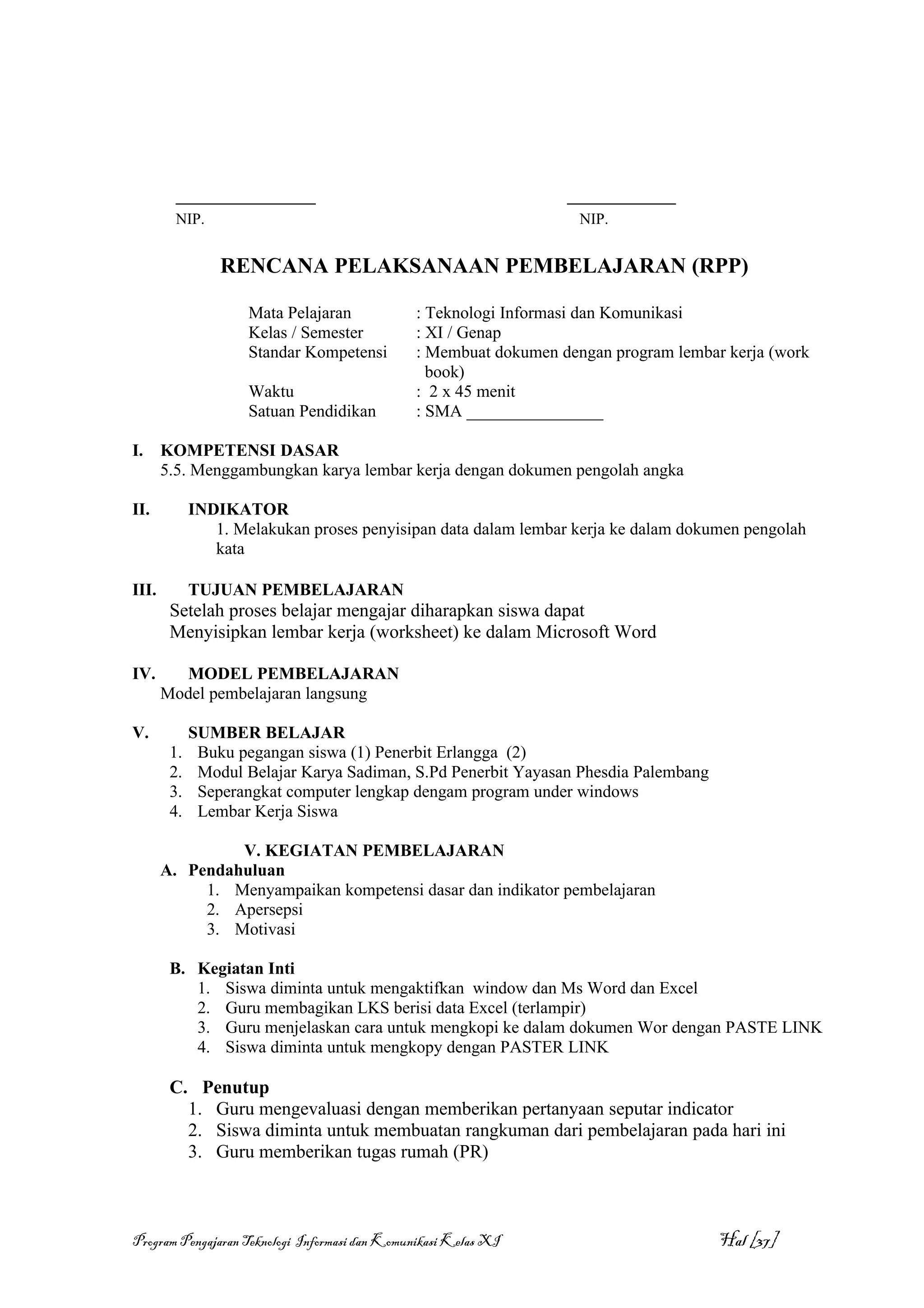 __________________                                       ______________
         NIP.                                                       NIP.


                 RENCANA PELAKSANAAN PEMBELAJARAN (RPP)

                     Mata Pelajaran            : Teknologi Informasi dan Komunikasi
                     Kelas / Semester          : XI / Genap
                     Standar Kompetensi        : Membuat dokumen dengan program lembar kerja (work
                                                 book)
                     Waktu                     : 2 x 45 menit
                     Satuan Pendidikan         : SMA ________________

I.     KOMPETENSI DASAR
       5.5. Menggambungkan karya lembar kerja dengan dokumen pengolah angka

II.          INDIKATOR
                1. Melakukan proses penyisipan data dalam lembar kerja ke dalam dokumen pengolah
                kata

III.         TUJUAN PEMBELAJARAN
        Setelah proses belajar mengajar diharapkan siswa dapat
        Menyisipkan lembar kerja (worksheet) ke dalam Microsoft Word

IV.      MODEL PEMBELAJARAN
       Model pembelajaran langsung

V.           SUMBER BELAJAR
        1.    Buku pegangan siswa (1) Penerbit Erlangga (2)
        2.    Modul Belajar Karya Sadiman, S.Pd Penerbit Yayasan Phesdia Palembang
        3.    Seperangkat computer lengkap dengam program under windows
        4.    Lembar Kerja Siswa

                V. KEGIATAN PEMBELAJARAN
       A. Pendahuluan
            1. Menyampaikan kompetensi dasar dan indikator pembelajaran
            2. Apersepsi
            3. Motivasi

        B. Kegiatan Inti
           1. Siswa diminta untuk mengaktifkan window dan Ms Word dan Excel
           2. Guru membagikan LKS berisi data Excel (terlampir)
           3. Guru menjelaskan cara untuk mengkopi ke dalam dokumen Wor dengan PASTE LINK
           4. Siswa diminta untuk mengkopy dengan PASTER LINK

        C. Penutup
          1. Guru mengevaluasi dengan memberikan pertanyaan seputar indicator
          2. Siswa diminta untuk membuatan rangkuman dari pembelajaran pada hari ini
          3. Guru memberikan tugas rumah (PR)



Program Pengajaran Teknologi Informasi dan Komunikasi Kelas XI                        Hal [37]
 