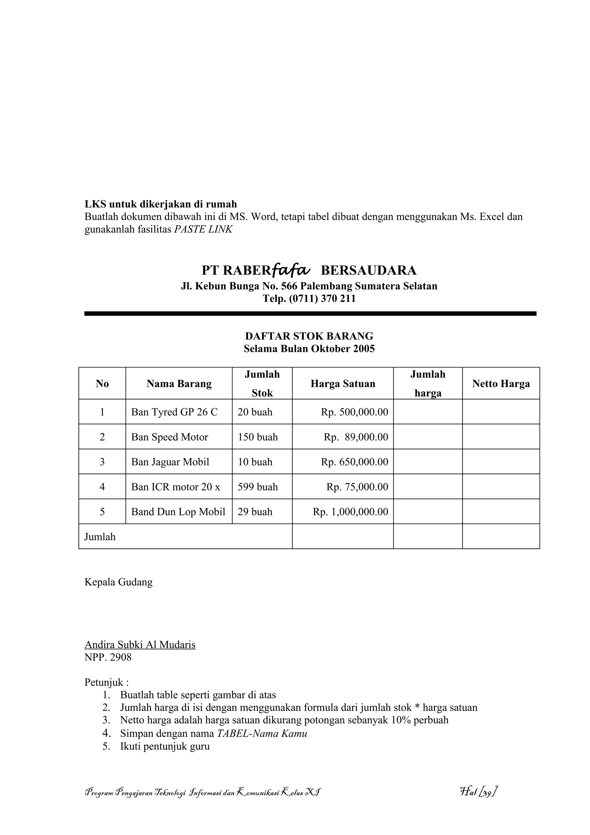 LKS untuk dikerjakan di rumah
Buatlah dokumen dibawah ini di MS. Word, tetapi tabel dibuat dengan menggunakan Ms. Excel dan
gunakanlah fasilitas PASTE LINK


                              PT RABERfafa                       BERSAUDARA
                         Jl. Kebun Bunga No. 566 Palembang Sumatera Selatan
                                         Telp. (0711) 370 211


                                          DAFTAR STOK BARANG
                                          Selama Bulan Oktober 2005

                                          Jumlah                                  Jumlah
  No            Nama Barang                                Harga Satuan                      Netto Harga
                                            Stok                                  harga
    1       Ban Tyred GP 26 C           20 buah                  Rp. 500,000.00

    2       Ban Speed Motor             150 buah                 Rp. 89,000.00

    3       Ban Jaguar Mobil            10 buah                  Rp. 650,000.00

    4       Ban ICR motor 20 x          599 buah                  Rp. 75,000.00

    5       Band Dun Lop Mobil          29 buah             Rp. 1,000,000.00

Jumlah



Kepala Gudang




Andira Subki Al Mudaris
NPP. 2908

Petunjuk :
    1. Buatlah table seperti gambar di atas
    2. Jumlah harga di isi dengan menggunakan formula dari jumlah stok * harga satuan
    3. Netto harga adalah harga satuan dikurang potongan sebanyak 10% perbuah
    4. Simpan dengan nama TABEL-Nama Kamu
    5. Ikuti pentunjuk guru



Program Pengajaran Teknologi Informasi dan Komunikasi Kelas XI                             Hal [39]
 