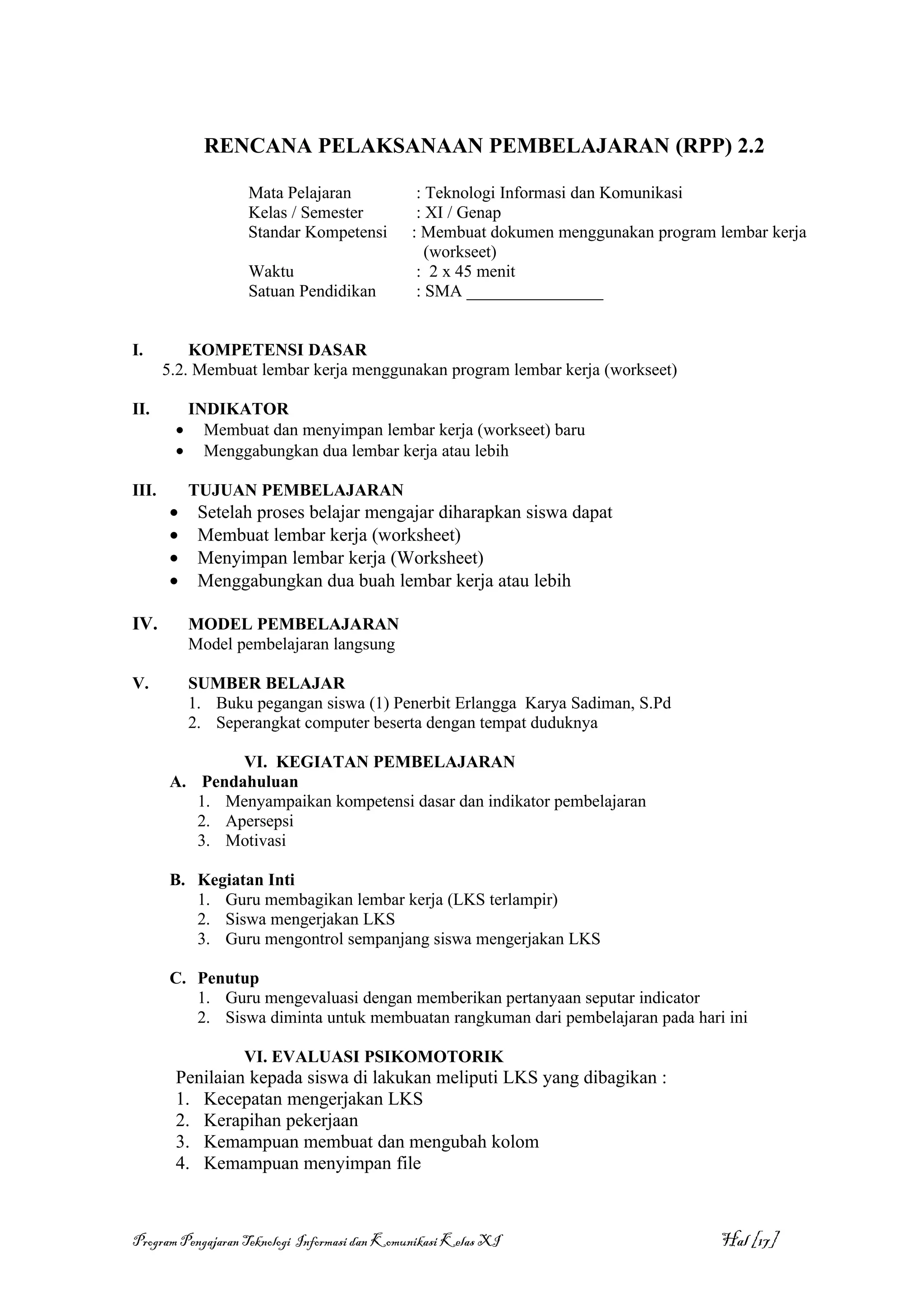 RENCANA PELAKSANAAN PEMBELAJARAN (RPP) 2.2

                   Mata Pelajaran               : Teknologi Informasi dan Komunikasi
                   Kelas / Semester             : XI / Genap
                   Standar Kompetensi          : Membuat dokumen menggunakan program lembar kerja
                                                  (workseet)
                   Waktu                        : 2 x 45 menit
                   Satuan Pendidikan            : SMA ________________


I.         KOMPETENSI DASAR
       5.2. Membuat lembar kerja menggunakan program lembar kerja (workseet)

II.      INDIKATOR
        • Membuat dan menyimpan lembar kerja (workseet) baru
        • Menggabungkan dua lembar kerja atau lebih

III.       TUJUAN PEMBELAJARAN
       •    Setelah proses belajar mengajar diharapkan siswa dapat
       •    Membuat lembar kerja (worksheet)
       •    Menyimpan lembar kerja (Worksheet)
       •    Menggabungkan dua buah lembar kerja atau lebih

IV.        MODEL PEMBELAJARAN
           Model pembelajaran langsung

V.         SUMBER BELAJAR
           1. Buku pegangan siswa (1) Penerbit Erlangga Karya Sadiman, S.Pd
           2. Seperangkat computer beserta dengan tempat duduknya

               VI. KEGIATAN PEMBELAJARAN
       A. Pendahuluan
          1. Menyampaikan kompetensi dasar dan indikator pembelajaran
          2. Apersepsi
          3. Motivasi

       B. Kegiatan Inti
          1. Guru membagikan lembar kerja (LKS terlampir)
          2. Siswa mengerjakan LKS
          3. Guru mengontrol sempanjang siswa mengerjakan LKS

       C. Penutup
          1. Guru mengevaluasi dengan memberikan pertanyaan seputar indicator
          2. Siswa diminta untuk membuatan rangkuman dari pembelajaran pada hari ini

                  VI. EVALUASI PSIKOMOTORIK
        Penilaian kepada siswa di lakukan meliputi LKS yang dibagikan :
        1. Kecepatan mengerjakan LKS
        2. Kerapihan pekerjaan
        3. Kemampuan membuat dan mengubah kolom
        4. Kemampuan menyimpan file



Program Pengajaran Teknologi Informasi dan Komunikasi Kelas XI                        Hal [17]
 