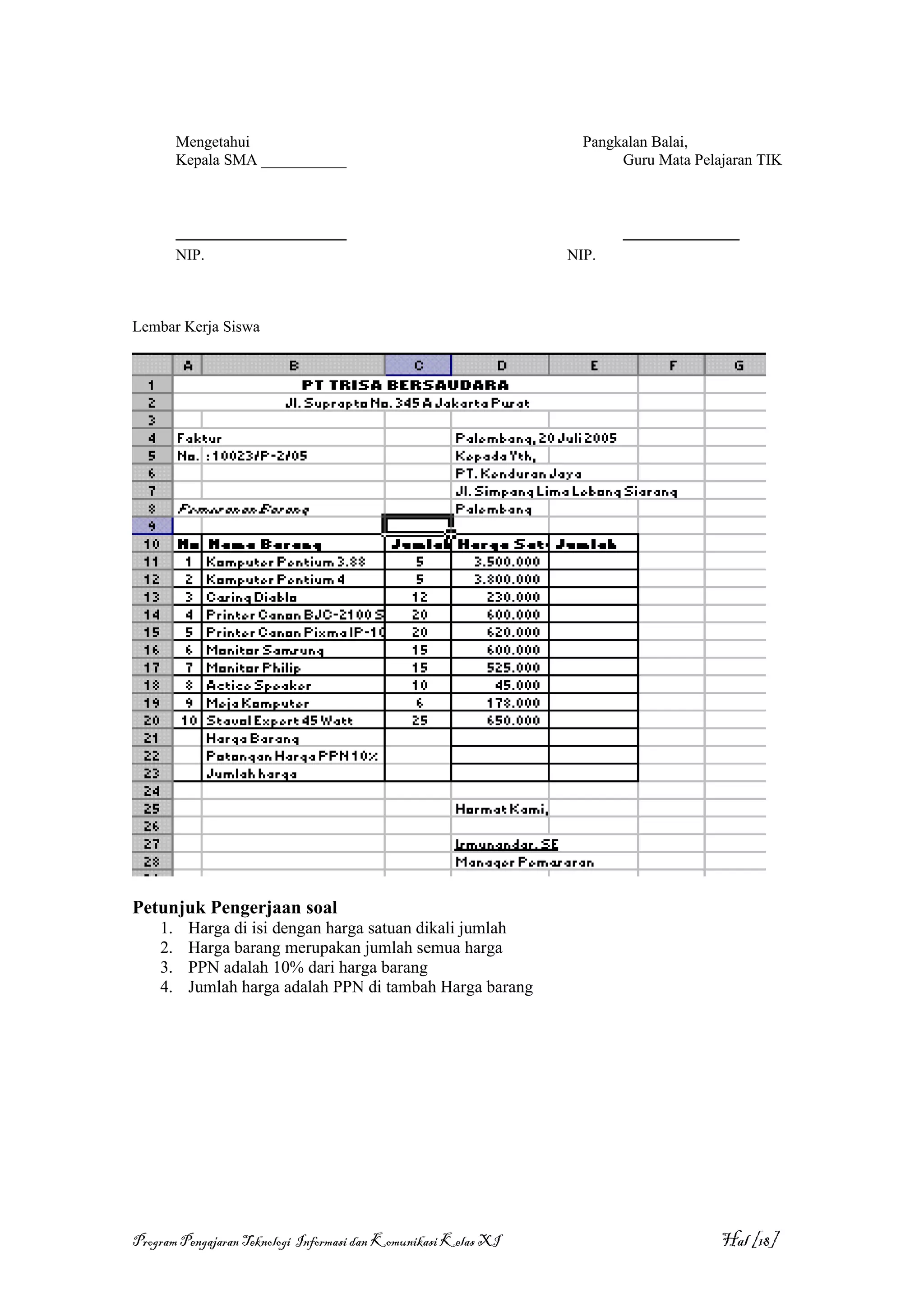 Mengetahui                                                Pangkalan Balai,
         Kepala SMA ___________                                         Guru Mata Pelajaran TIK



         ______________________                                         _______________
         NIP.                                                    NIP.



Lembar Kerja Siswa




Petunjuk Pengerjaan soal
    1.    Harga di isi dengan harga satuan dikali jumlah
    2.    Harga barang merupakan jumlah semua harga
    3.    PPN adalah 10% dari harga barang
    4.    Jumlah harga adalah PPN di tambah Harga barang




Program Pengajaran Teknologi Informasi dan Komunikasi Kelas XI                        Hal [18]
 
